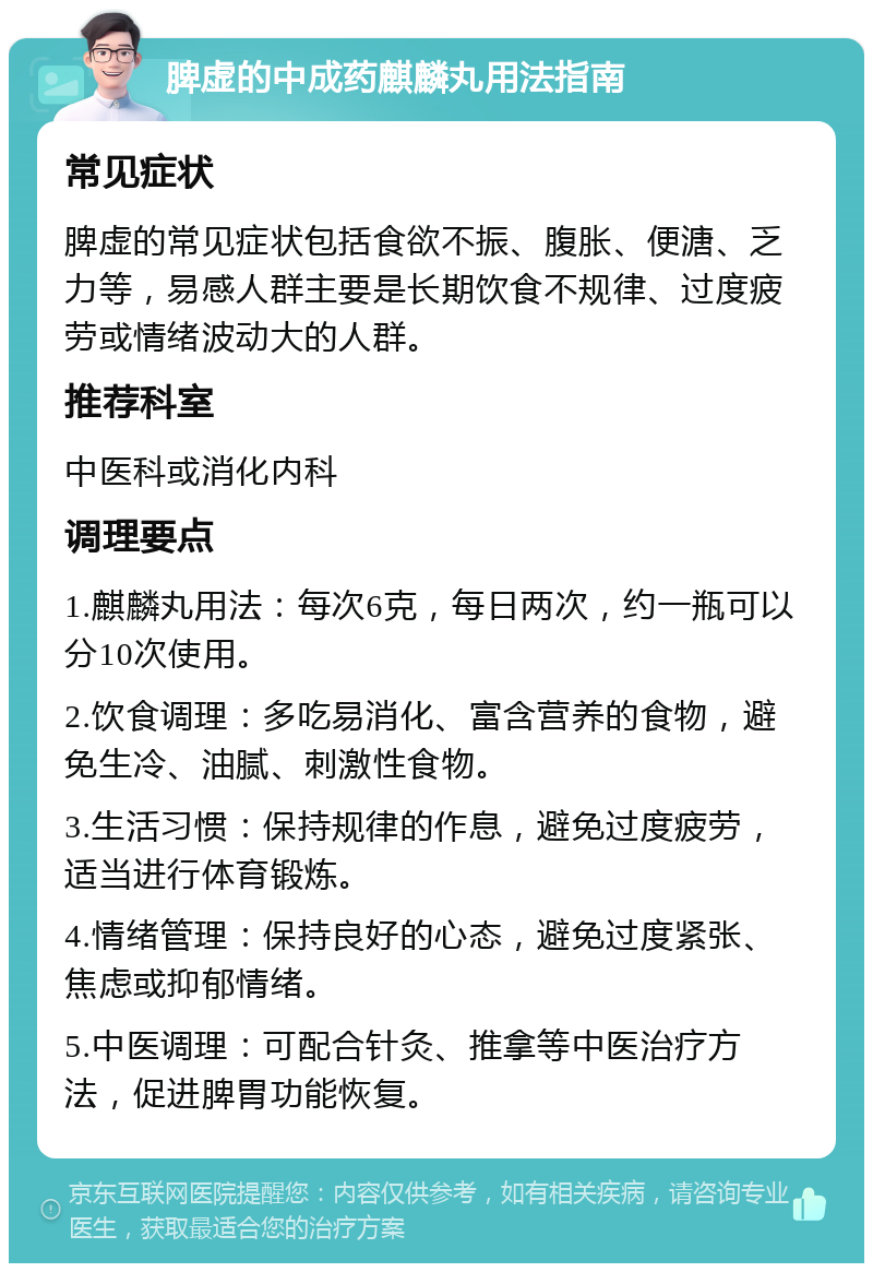 脾虚的中成药麒麟丸用法指南 常见症状 脾虚的常见症状包括食欲不振、腹胀、便溏、乏力等，易感人群主要是长期饮食不规律、过度疲劳或情绪波动大的人群。 推荐科室 中医科或消化内科 调理要点 1.麒麟丸用法：每次6克，每日两次，约一瓶可以分10次使用。 2.饮食调理：多吃易消化、富含营养的食物，避免生冷、油腻、刺激性食物。 3.生活习惯：保持规律的作息，避免过度疲劳，适当进行体育锻炼。 4.情绪管理：保持良好的心态，避免过度紧张、焦虑或抑郁情绪。 5.中医调理：可配合针灸、推拿等中医治疗方法，促进脾胃功能恢复。