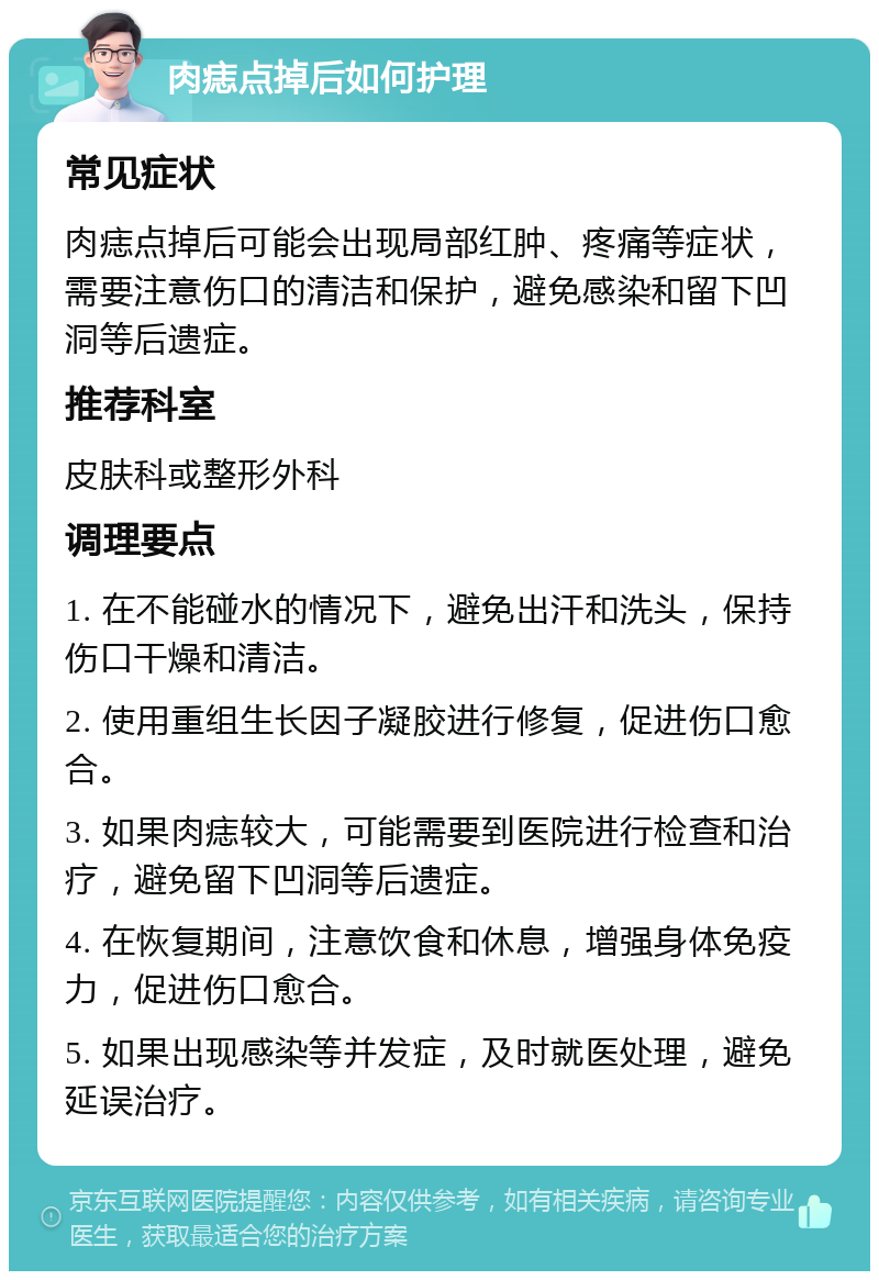 肉痣点掉后如何护理 常见症状 肉痣点掉后可能会出现局部红肿、疼痛等症状，需要注意伤口的清洁和保护，避免感染和留下凹洞等后遗症。 推荐科室 皮肤科或整形外科 调理要点 1. 在不能碰水的情况下，避免出汗和洗头，保持伤口干燥和清洁。 2. 使用重组生长因子凝胶进行修复，促进伤口愈合。 3. 如果肉痣较大，可能需要到医院进行检查和治疗，避免留下凹洞等后遗症。 4. 在恢复期间，注意饮食和休息，增强身体免疫力，促进伤口愈合。 5. 如果出现感染等并发症，及时就医处理，避免延误治疗。