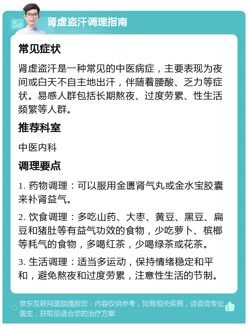 肾虚盗汗调理指南 常见症状 肾虚盗汗是一种常见的中医病症，主要表现为夜间或白天不自主地出汗，伴随着腰酸、乏力等症状。易感人群包括长期熬夜、过度劳累、性生活频繁等人群。 推荐科室 中医内科 调理要点 1. 药物调理：可以服用金匮肾气丸或金水宝胶囊来补肾益气。 2. 饮食调理：多吃山药、大枣、黄豆、黑豆、扁豆和猪肚等有益气功效的食物，少吃萝卜、槟榔等耗气的食物，多喝红茶，少喝绿茶或花茶。 3. 生活调理：适当多运动，保持情绪稳定和平和，避免熬夜和过度劳累，注意性生活的节制。