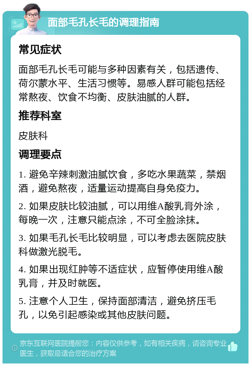 面部毛孔长毛的调理指南 常见症状 面部毛孔长毛可能与多种因素有关，包括遗传、荷尔蒙水平、生活习惯等。易感人群可能包括经常熬夜、饮食不均衡、皮肤油腻的人群。 推荐科室 皮肤科 调理要点 1. 避免辛辣刺激油腻饮食，多吃水果蔬菜，禁烟酒，避免熬夜，适量运动提高自身免疫力。 2. 如果皮肤比较油腻，可以用维A酸乳膏外涂，每晚一次，注意只能点涂，不可全脸涂抹。 3. 如果毛孔长毛比较明显，可以考虑去医院皮肤科做激光脱毛。 4. 如果出现红肿等不适症状，应暂停使用维A酸乳膏，并及时就医。 5. 注意个人卫生，保持面部清洁，避免挤压毛孔，以免引起感染或其他皮肤问题。