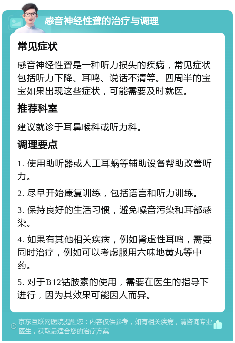 感音神经性聋的治疗与调理 常见症状 感音神经性聋是一种听力损失的疾病，常见症状包括听力下降、耳鸣、说话不清等。四周半的宝宝如果出现这些症状，可能需要及时就医。 推荐科室 建议就诊于耳鼻喉科或听力科。 调理要点 1. 使用助听器或人工耳蜗等辅助设备帮助改善听力。 2. 尽早开始康复训练，包括语言和听力训练。 3. 保持良好的生活习惯，避免噪音污染和耳部感染。 4. 如果有其他相关疾病，例如肾虚性耳鸣，需要同时治疗，例如可以考虑服用六味地黄丸等中药。 5. 对于B12钴胺素的使用，需要在医生的指导下进行，因为其效果可能因人而异。