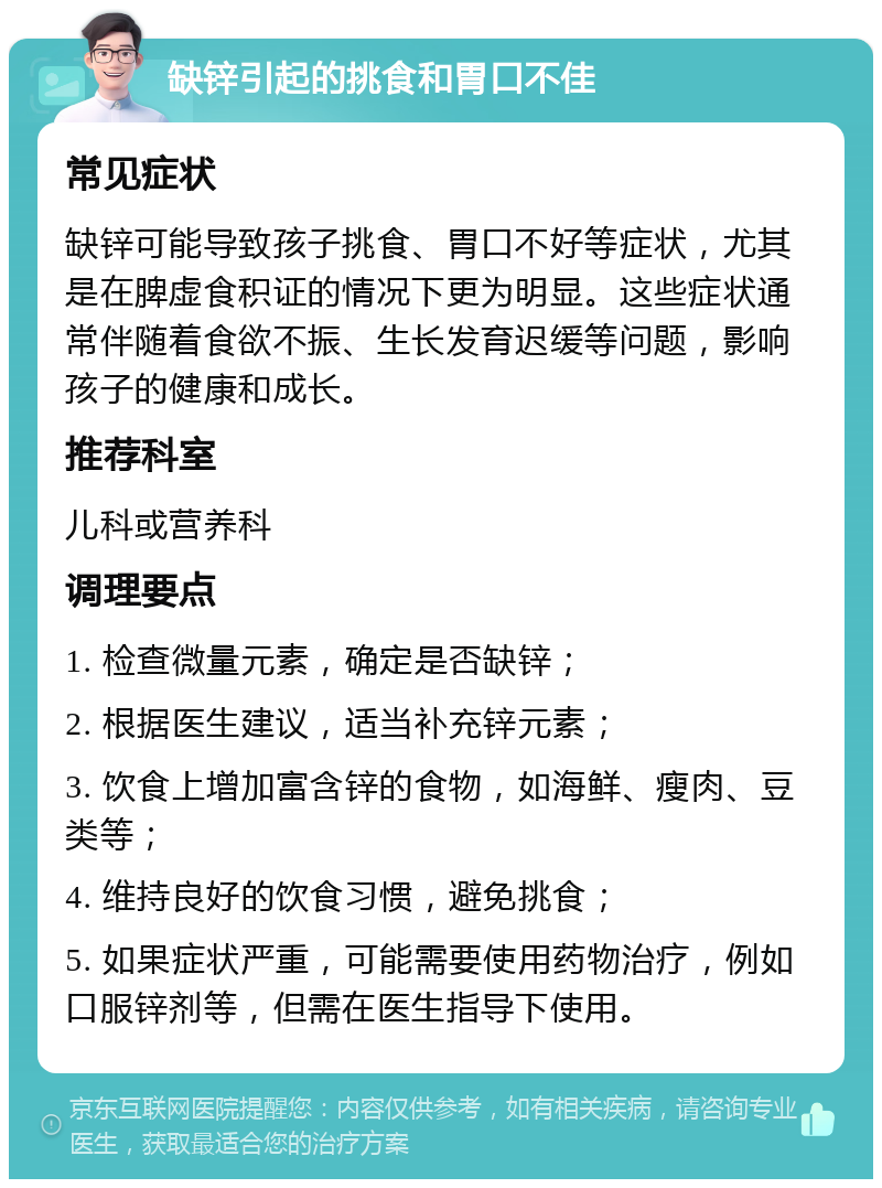 缺锌引起的挑食和胃口不佳 常见症状 缺锌可能导致孩子挑食、胃口不好等症状，尤其是在脾虚食积证的情况下更为明显。这些症状通常伴随着食欲不振、生长发育迟缓等问题，影响孩子的健康和成长。 推荐科室 儿科或营养科 调理要点 1. 检查微量元素，确定是否缺锌； 2. 根据医生建议，适当补充锌元素； 3. 饮食上增加富含锌的食物，如海鲜、瘦肉、豆类等； 4. 维持良好的饮食习惯，避免挑食； 5. 如果症状严重，可能需要使用药物治疗，例如口服锌剂等，但需在医生指导下使用。