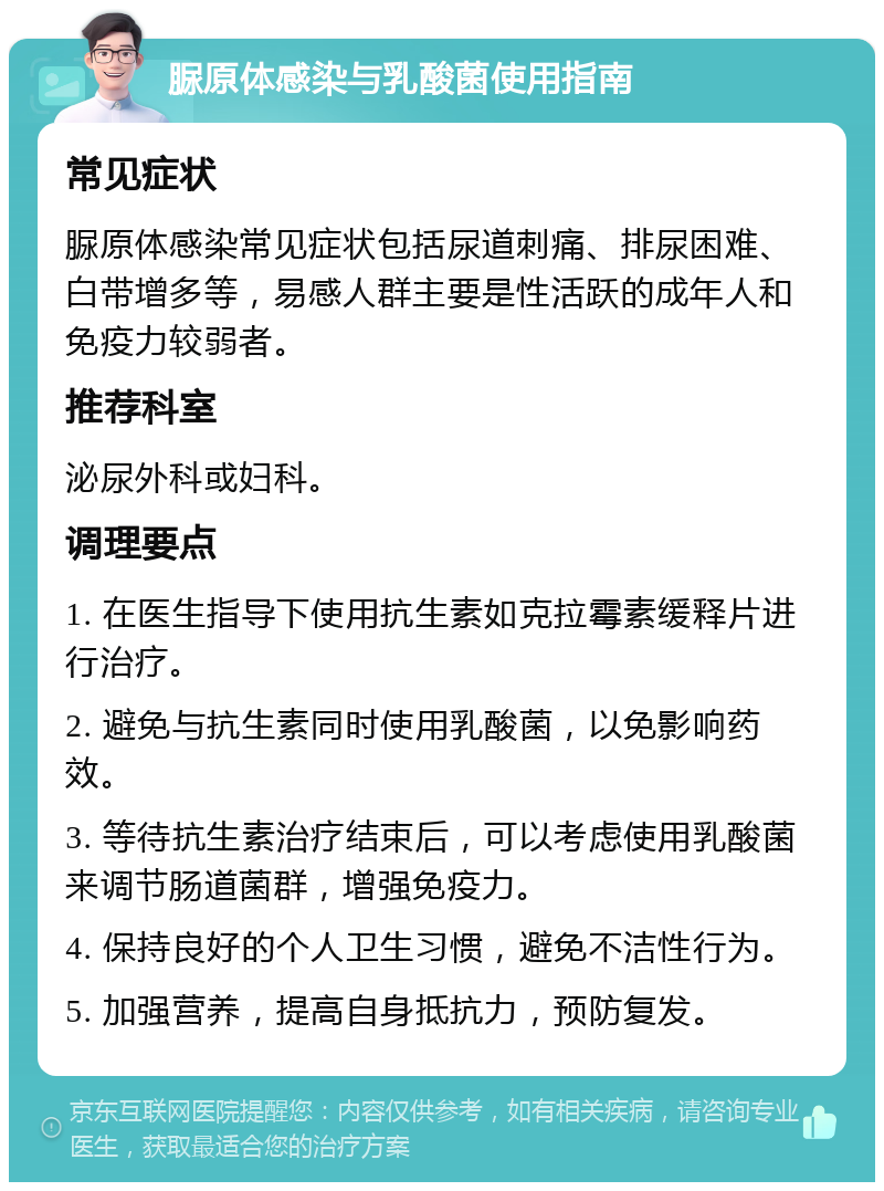 脲原体感染与乳酸菌使用指南 常见症状 脲原体感染常见症状包括尿道刺痛、排尿困难、白带增多等，易感人群主要是性活跃的成年人和免疫力较弱者。 推荐科室 泌尿外科或妇科。 调理要点 1. 在医生指导下使用抗生素如克拉霉素缓释片进行治疗。 2. 避免与抗生素同时使用乳酸菌，以免影响药效。 3. 等待抗生素治疗结束后，可以考虑使用乳酸菌来调节肠道菌群，增强免疫力。 4. 保持良好的个人卫生习惯，避免不洁性行为。 5. 加强营养，提高自身抵抗力，预防复发。