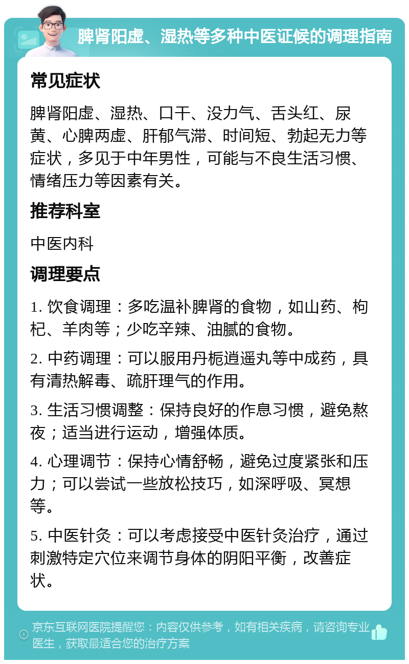 脾肾阳虚、湿热等多种中医证候的调理指南 常见症状 脾肾阳虚、湿热、口干、没力气、舌头红、尿黄、心脾两虚、肝郁气滞、时间短、勃起无力等症状，多见于中年男性，可能与不良生活习惯、情绪压力等因素有关。 推荐科室 中医内科 调理要点 1. 饮食调理：多吃温补脾肾的食物，如山药、枸杞、羊肉等；少吃辛辣、油腻的食物。 2. 中药调理：可以服用丹栀逍遥丸等中成药，具有清热解毒、疏肝理气的作用。 3. 生活习惯调整：保持良好的作息习惯，避免熬夜；适当进行运动，增强体质。 4. 心理调节：保持心情舒畅，避免过度紧张和压力；可以尝试一些放松技巧，如深呼吸、冥想等。 5. 中医针灸：可以考虑接受中医针灸治疗，通过刺激特定穴位来调节身体的阴阳平衡，改善症状。