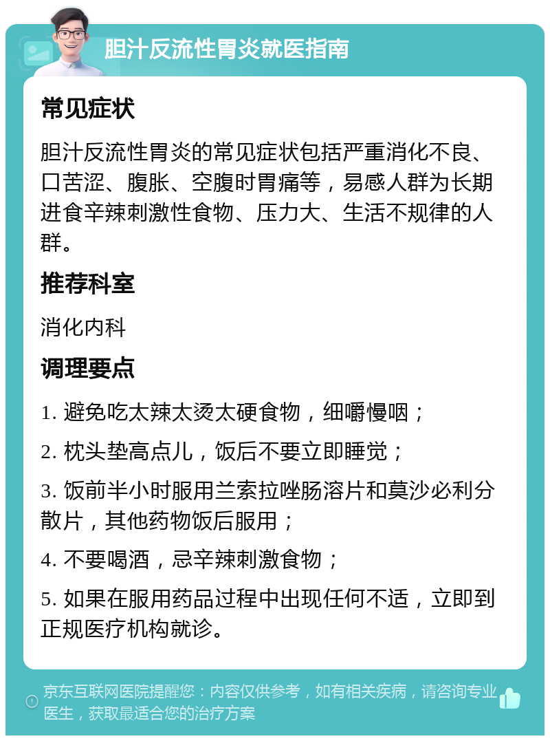 胆汁反流性胃炎就医指南 常见症状 胆汁反流性胃炎的常见症状包括严重消化不良、口苦涩、腹胀、空腹时胃痛等，易感人群为长期进食辛辣刺激性食物、压力大、生活不规律的人群。 推荐科室 消化内科 调理要点 1. 避免吃太辣太烫太硬食物，细嚼慢咽； 2. 枕头垫高点儿，饭后不要立即睡觉； 3. 饭前半小时服用兰索拉唑肠溶片和莫沙必利分散片，其他药物饭后服用； 4. 不要喝酒，忌辛辣刺激食物； 5. 如果在服用药品过程中出现任何不适，立即到正规医疗机构就诊。