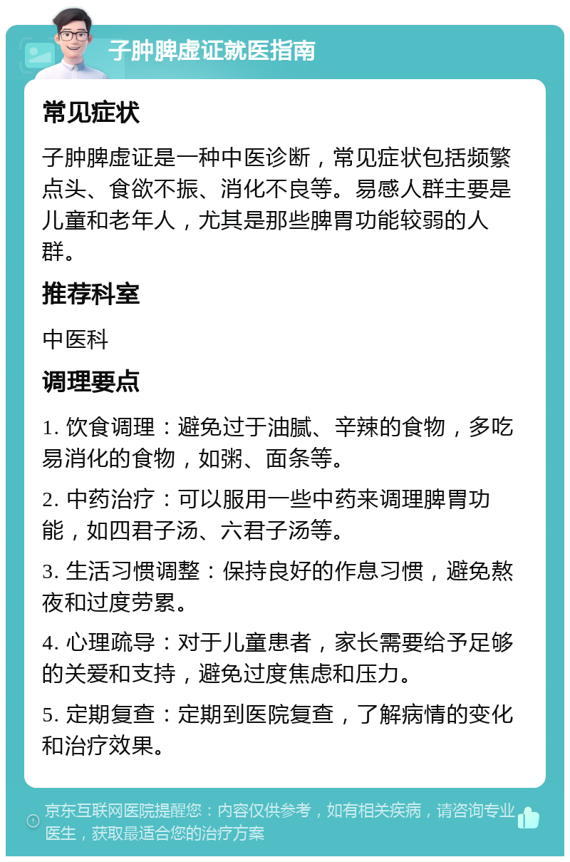 子肿脾虚证就医指南 常见症状 子肿脾虚证是一种中医诊断，常见症状包括频繁点头、食欲不振、消化不良等。易感人群主要是儿童和老年人，尤其是那些脾胃功能较弱的人群。 推荐科室 中医科 调理要点 1. 饮食调理：避免过于油腻、辛辣的食物，多吃易消化的食物，如粥、面条等。 2. 中药治疗：可以服用一些中药来调理脾胃功能，如四君子汤、六君子汤等。 3. 生活习惯调整：保持良好的作息习惯，避免熬夜和过度劳累。 4. 心理疏导：对于儿童患者，家长需要给予足够的关爱和支持，避免过度焦虑和压力。 5. 定期复查：定期到医院复查，了解病情的变化和治疗效果。