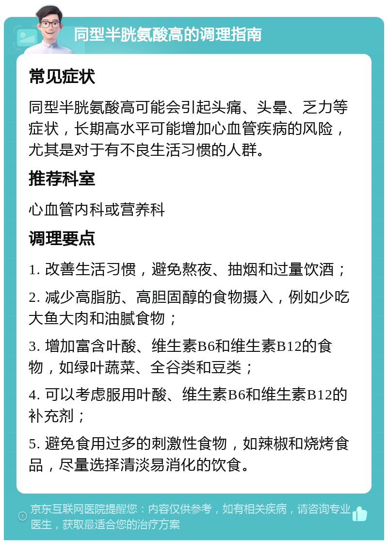 同型半胱氨酸高的调理指南 常见症状 同型半胱氨酸高可能会引起头痛、头晕、乏力等症状，长期高水平可能增加心血管疾病的风险，尤其是对于有不良生活习惯的人群。 推荐科室 心血管内科或营养科 调理要点 1. 改善生活习惯，避免熬夜、抽烟和过量饮酒； 2. 减少高脂肪、高胆固醇的食物摄入，例如少吃大鱼大肉和油腻食物； 3. 增加富含叶酸、维生素B6和维生素B12的食物，如绿叶蔬菜、全谷类和豆类； 4. 可以考虑服用叶酸、维生素B6和维生素B12的补充剂； 5. 避免食用过多的刺激性食物，如辣椒和烧烤食品，尽量选择清淡易消化的饮食。