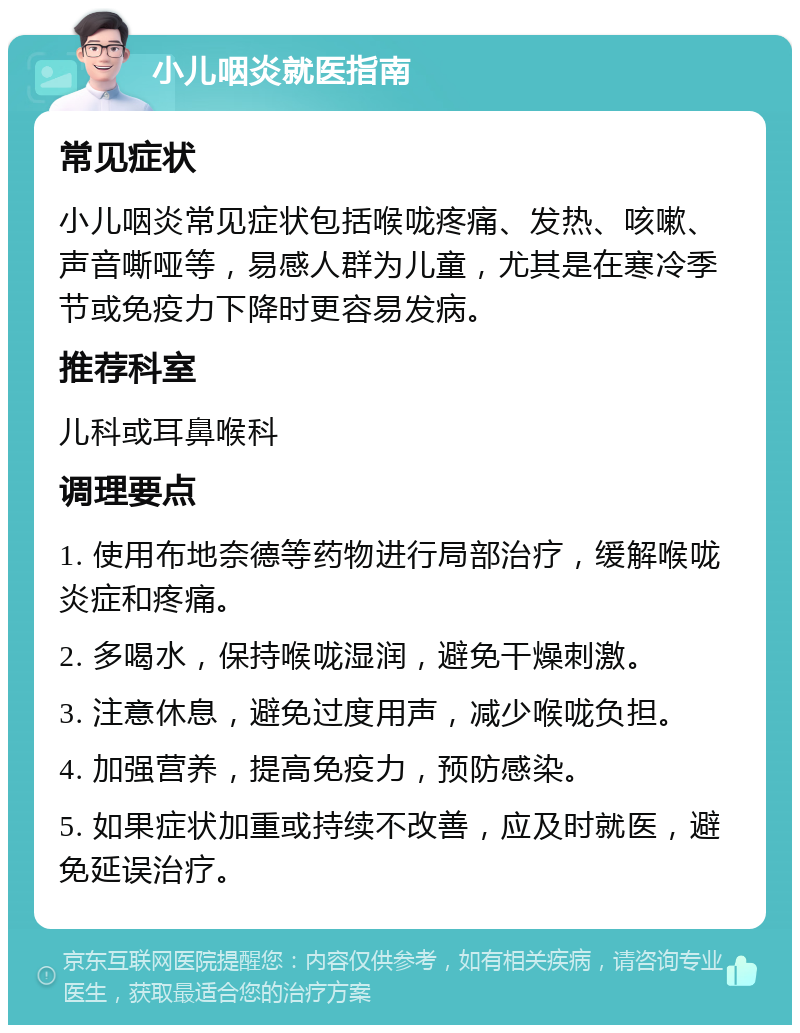 小儿咽炎就医指南 常见症状 小儿咽炎常见症状包括喉咙疼痛、发热、咳嗽、声音嘶哑等，易感人群为儿童，尤其是在寒冷季节或免疫力下降时更容易发病。 推荐科室 儿科或耳鼻喉科 调理要点 1. 使用布地奈德等药物进行局部治疗，缓解喉咙炎症和疼痛。 2. 多喝水，保持喉咙湿润，避免干燥刺激。 3. 注意休息，避免过度用声，减少喉咙负担。 4. 加强营养，提高免疫力，预防感染。 5. 如果症状加重或持续不改善，应及时就医，避免延误治疗。