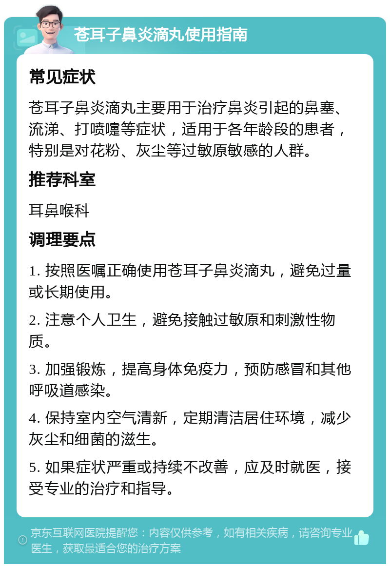 苍耳子鼻炎滴丸使用指南 常见症状 苍耳子鼻炎滴丸主要用于治疗鼻炎引起的鼻塞、流涕、打喷嚏等症状，适用于各年龄段的患者，特别是对花粉、灰尘等过敏原敏感的人群。 推荐科室 耳鼻喉科 调理要点 1. 按照医嘱正确使用苍耳子鼻炎滴丸，避免过量或长期使用。 2. 注意个人卫生，避免接触过敏原和刺激性物质。 3. 加强锻炼，提高身体免疫力，预防感冒和其他呼吸道感染。 4. 保持室内空气清新，定期清洁居住环境，减少灰尘和细菌的滋生。 5. 如果症状严重或持续不改善，应及时就医，接受专业的治疗和指导。