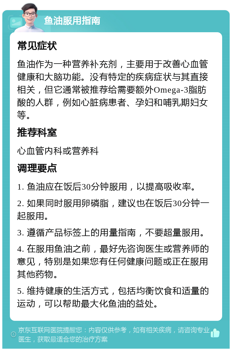 鱼油服用指南 常见症状 鱼油作为一种营养补充剂，主要用于改善心血管健康和大脑功能。没有特定的疾病症状与其直接相关，但它通常被推荐给需要额外Omega-3脂肪酸的人群，例如心脏病患者、孕妇和哺乳期妇女等。 推荐科室 心血管内科或营养科 调理要点 1. 鱼油应在饭后30分钟服用，以提高吸收率。 2. 如果同时服用卵磷脂，建议也在饭后30分钟一起服用。 3. 遵循产品标签上的用量指南，不要超量服用。 4. 在服用鱼油之前，最好先咨询医生或营养师的意见，特别是如果您有任何健康问题或正在服用其他药物。 5. 维持健康的生活方式，包括均衡饮食和适量的运动，可以帮助最大化鱼油的益处。