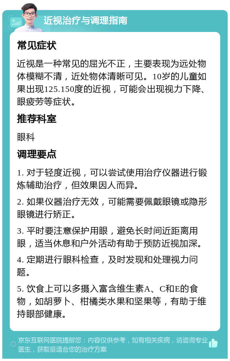 近视治疗与调理指南 常见症状 近视是一种常见的屈光不正，主要表现为远处物体模糊不清，近处物体清晰可见。10岁的儿童如果出现125.150度的近视，可能会出现视力下降、眼疲劳等症状。 推荐科室 眼科 调理要点 1. 对于轻度近视，可以尝试使用治疗仪器进行锻炼辅助治疗，但效果因人而异。 2. 如果仪器治疗无效，可能需要佩戴眼镜或隐形眼镜进行矫正。 3. 平时要注意保护用眼，避免长时间近距离用眼，适当休息和户外活动有助于预防近视加深。 4. 定期进行眼科检查，及时发现和处理视力问题。 5. 饮食上可以多摄入富含维生素A、C和E的食物，如胡萝卜、柑橘类水果和坚果等，有助于维持眼部健康。