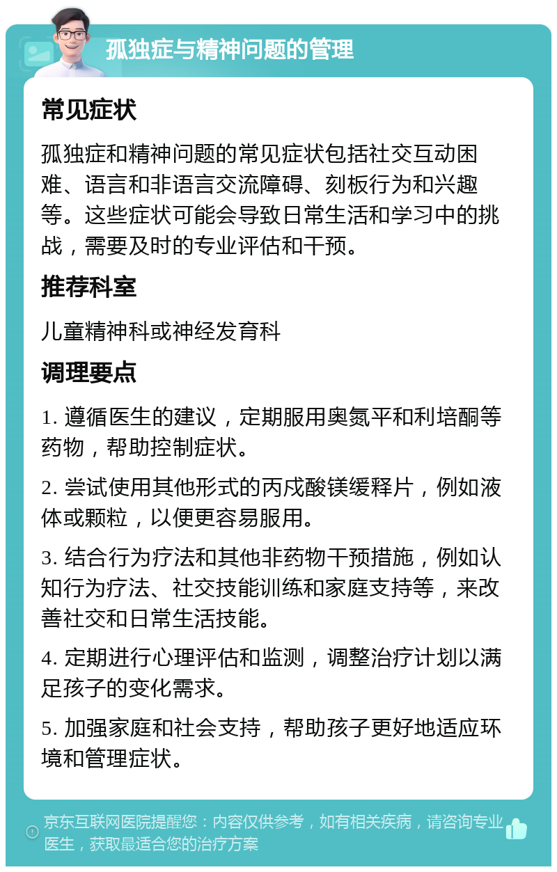 孤独症与精神问题的管理 常见症状 孤独症和精神问题的常见症状包括社交互动困难、语言和非语言交流障碍、刻板行为和兴趣等。这些症状可能会导致日常生活和学习中的挑战，需要及时的专业评估和干预。 推荐科室 儿童精神科或神经发育科 调理要点 1. 遵循医生的建议，定期服用奥氮平和利培酮等药物，帮助控制症状。 2. 尝试使用其他形式的丙戍酸镁缓释片，例如液体或颗粒，以便更容易服用。 3. 结合行为疗法和其他非药物干预措施，例如认知行为疗法、社交技能训练和家庭支持等，来改善社交和日常生活技能。 4. 定期进行心理评估和监测，调整治疗计划以满足孩子的变化需求。 5. 加强家庭和社会支持，帮助孩子更好地适应环境和管理症状。