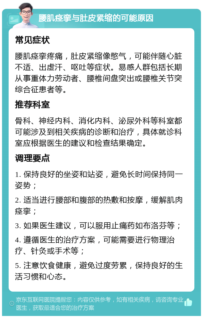 腰肌痉挛与肚皮紧缩的可能原因 常见症状 腰肌痉挛疼痛，肚皮紧缩像憋气，可能伴随心脏不适、出虚汗、呕吐等症状。易感人群包括长期从事重体力劳动者、腰椎间盘突出或腰椎关节突综合征患者等。 推荐科室 骨科、神经内科、消化内科、泌尿外科等科室都可能涉及到相关疾病的诊断和治疗，具体就诊科室应根据医生的建议和检查结果确定。 调理要点 1. 保持良好的坐姿和站姿，避免长时间保持同一姿势； 2. 适当进行腰部和腹部的热敷和按摩，缓解肌肉痉挛； 3. 如果医生建议，可以服用止痛药如布洛芬等； 4. 遵循医生的治疗方案，可能需要进行物理治疗、针灸或手术等； 5. 注意饮食健康，避免过度劳累，保持良好的生活习惯和心态。