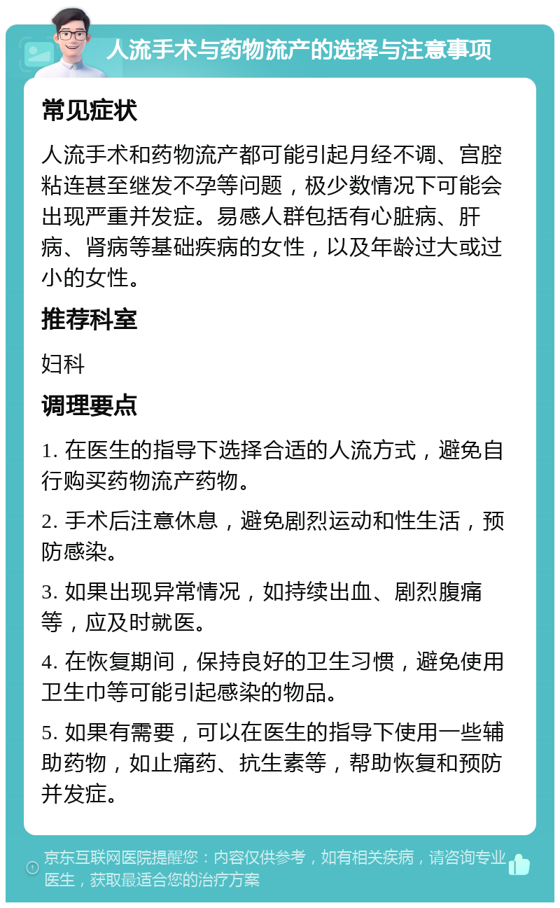 人流手术与药物流产的选择与注意事项 常见症状 人流手术和药物流产都可能引起月经不调、宫腔粘连甚至继发不孕等问题，极少数情况下可能会出现严重并发症。易感人群包括有心脏病、肝病、肾病等基础疾病的女性，以及年龄过大或过小的女性。 推荐科室 妇科 调理要点 1. 在医生的指导下选择合适的人流方式，避免自行购买药物流产药物。 2. 手术后注意休息，避免剧烈运动和性生活，预防感染。 3. 如果出现异常情况，如持续出血、剧烈腹痛等，应及时就医。 4. 在恢复期间，保持良好的卫生习惯，避免使用卫生巾等可能引起感染的物品。 5. 如果有需要，可以在医生的指导下使用一些辅助药物，如止痛药、抗生素等，帮助恢复和预防并发症。