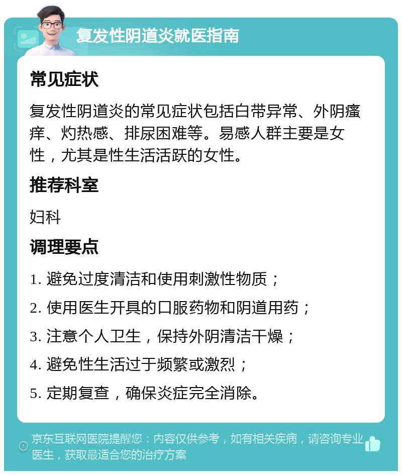 复发性阴道炎就医指南 常见症状 复发性阴道炎的常见症状包括白带异常、外阴瘙痒、灼热感、排尿困难等。易感人群主要是女性，尤其是性生活活跃的女性。 推荐科室 妇科 调理要点 1. 避免过度清洁和使用刺激性物质； 2. 使用医生开具的口服药物和阴道用药； 3. 注意个人卫生，保持外阴清洁干燥； 4. 避免性生活过于频繁或激烈； 5. 定期复查，确保炎症完全消除。