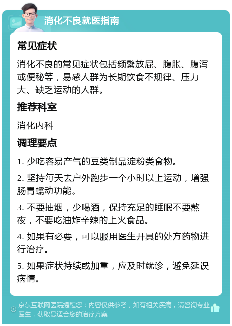 消化不良就医指南 常见症状 消化不良的常见症状包括频繁放屁、腹胀、腹泻或便秘等，易感人群为长期饮食不规律、压力大、缺乏运动的人群。 推荐科室 消化内科 调理要点 1. 少吃容易产气的豆类制品淀粉类食物。 2. 坚持每天去户外跑步一个小时以上运动，增强肠胃蠕动功能。 3. 不要抽烟，少喝酒，保持充足的睡眠不要熬夜，不要吃油炸辛辣的上火食品。 4. 如果有必要，可以服用医生开具的处方药物进行治疗。 5. 如果症状持续或加重，应及时就诊，避免延误病情。