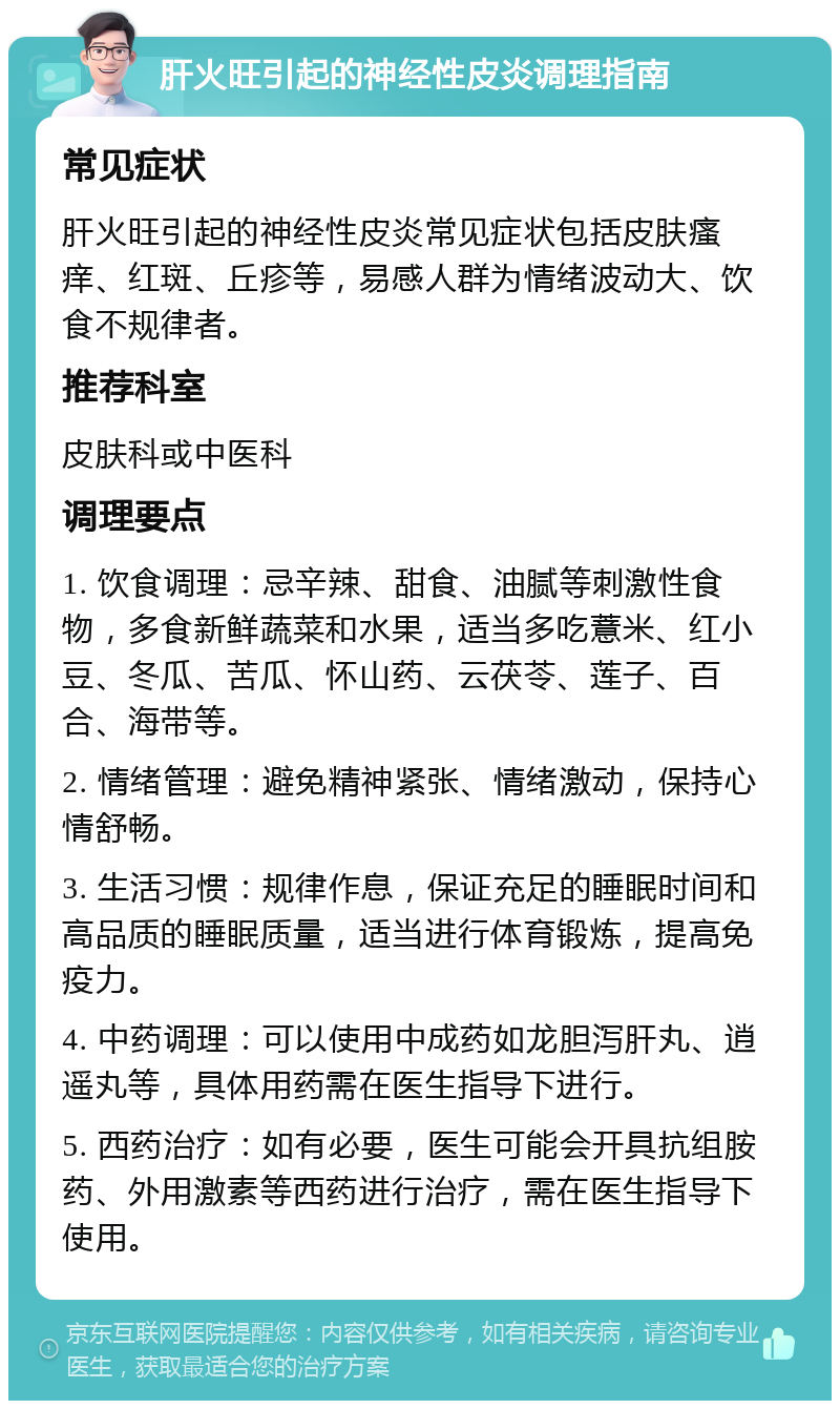 肝火旺引起的神经性皮炎调理指南 常见症状 肝火旺引起的神经性皮炎常见症状包括皮肤瘙痒、红斑、丘疹等，易感人群为情绪波动大、饮食不规律者。 推荐科室 皮肤科或中医科 调理要点 1. 饮食调理：忌辛辣、甜食、油腻等刺激性食物，多食新鲜蔬菜和水果，适当多吃薏米、红小豆、冬瓜、苦瓜、怀山药、云茯苓、莲子、百合、海带等。 2. 情绪管理：避免精神紧张、情绪激动，保持心情舒畅。 3. 生活习惯：规律作息，保证充足的睡眠时间和高品质的睡眠质量，适当进行体育锻炼，提高免疫力。 4. 中药调理：可以使用中成药如龙胆泻肝丸、逍遥丸等，具体用药需在医生指导下进行。 5. 西药治疗：如有必要，医生可能会开具抗组胺药、外用激素等西药进行治疗，需在医生指导下使用。