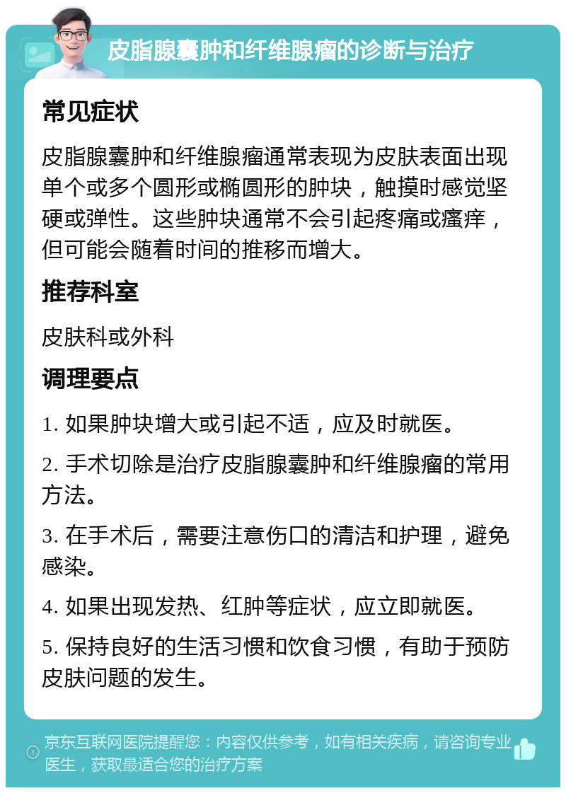 皮脂腺囊肿和纤维腺瘤的诊断与治疗 常见症状 皮脂腺囊肿和纤维腺瘤通常表现为皮肤表面出现单个或多个圆形或椭圆形的肿块，触摸时感觉坚硬或弹性。这些肿块通常不会引起疼痛或瘙痒，但可能会随着时间的推移而增大。 推荐科室 皮肤科或外科 调理要点 1. 如果肿块增大或引起不适，应及时就医。 2. 手术切除是治疗皮脂腺囊肿和纤维腺瘤的常用方法。 3. 在手术后，需要注意伤口的清洁和护理，避免感染。 4. 如果出现发热、红肿等症状，应立即就医。 5. 保持良好的生活习惯和饮食习惯，有助于预防皮肤问题的发生。