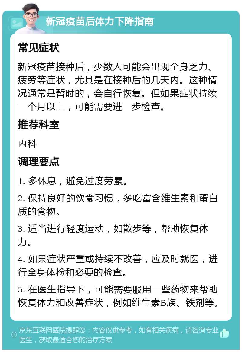 新冠疫苗后体力下降指南 常见症状 新冠疫苗接种后，少数人可能会出现全身乏力、疲劳等症状，尤其是在接种后的几天内。这种情况通常是暂时的，会自行恢复。但如果症状持续一个月以上，可能需要进一步检查。 推荐科室 内科 调理要点 1. 多休息，避免过度劳累。 2. 保持良好的饮食习惯，多吃富含维生素和蛋白质的食物。 3. 适当进行轻度运动，如散步等，帮助恢复体力。 4. 如果症状严重或持续不改善，应及时就医，进行全身体检和必要的检查。 5. 在医生指导下，可能需要服用一些药物来帮助恢复体力和改善症状，例如维生素B族、铁剂等。