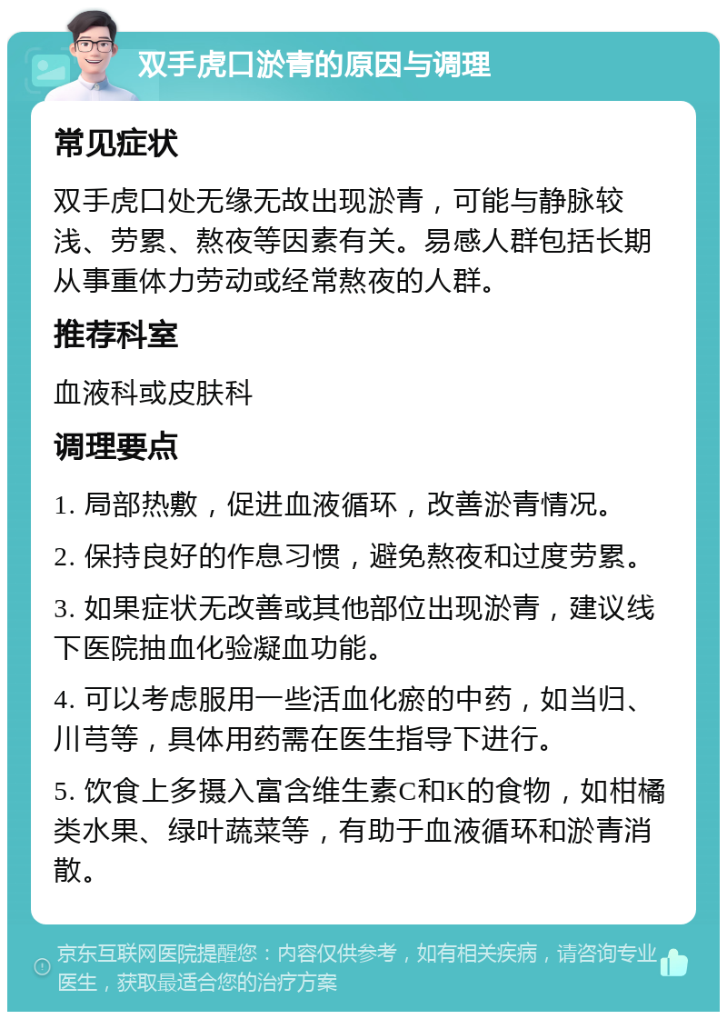 双手虎口淤青的原因与调理 常见症状 双手虎口处无缘无故出现淤青，可能与静脉较浅、劳累、熬夜等因素有关。易感人群包括长期从事重体力劳动或经常熬夜的人群。 推荐科室 血液科或皮肤科 调理要点 1. 局部热敷，促进血液循环，改善淤青情况。 2. 保持良好的作息习惯，避免熬夜和过度劳累。 3. 如果症状无改善或其他部位出现淤青，建议线下医院抽血化验凝血功能。 4. 可以考虑服用一些活血化瘀的中药，如当归、川芎等，具体用药需在医生指导下进行。 5. 饮食上多摄入富含维生素C和K的食物，如柑橘类水果、绿叶蔬菜等，有助于血液循环和淤青消散。