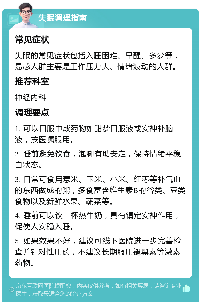 失眠调理指南 常见症状 失眠的常见症状包括入睡困难、早醒、多梦等，易感人群主要是工作压力大、情绪波动的人群。 推荐科室 神经内科 调理要点 1. 可以口服中成药物如甜梦口服液或安神补脑液，按医嘱服用。 2. 睡前避免饮食，泡脚有助安定，保持情绪平稳自状态。 3. 日常可食用薏米、玉米、小米、红枣等补气血的东西做成的粥，多食富含维生素B的谷类、豆类食物以及新鲜水果、蔬菜等。 4. 睡前可以饮一杯热牛奶，具有镇定安神作用，促使人安稳入睡。 5. 如果效果不好，建议可线下医院进一步完善检查并针对性用药，不建议长期服用褪黑素等激素药物。