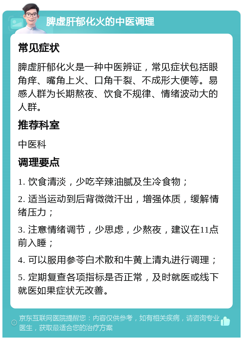 脾虚肝郁化火的中医调理 常见症状 脾虚肝郁化火是一种中医辨证，常见症状包括眼角痒、嘴角上火、口角干裂、不成形大便等。易感人群为长期熬夜、饮食不规律、情绪波动大的人群。 推荐科室 中医科 调理要点 1. 饮食清淡，少吃辛辣油腻及生冷食物； 2. 适当运动到后背微微汗出，增强体质，缓解情绪压力； 3. 注意情绪调节，少思虑，少熬夜，建议在11点前入睡； 4. 可以服用参苓白术散和牛黄上清丸进行调理； 5. 定期复查各项指标是否正常，及时就医或线下就医如果症状无改善。