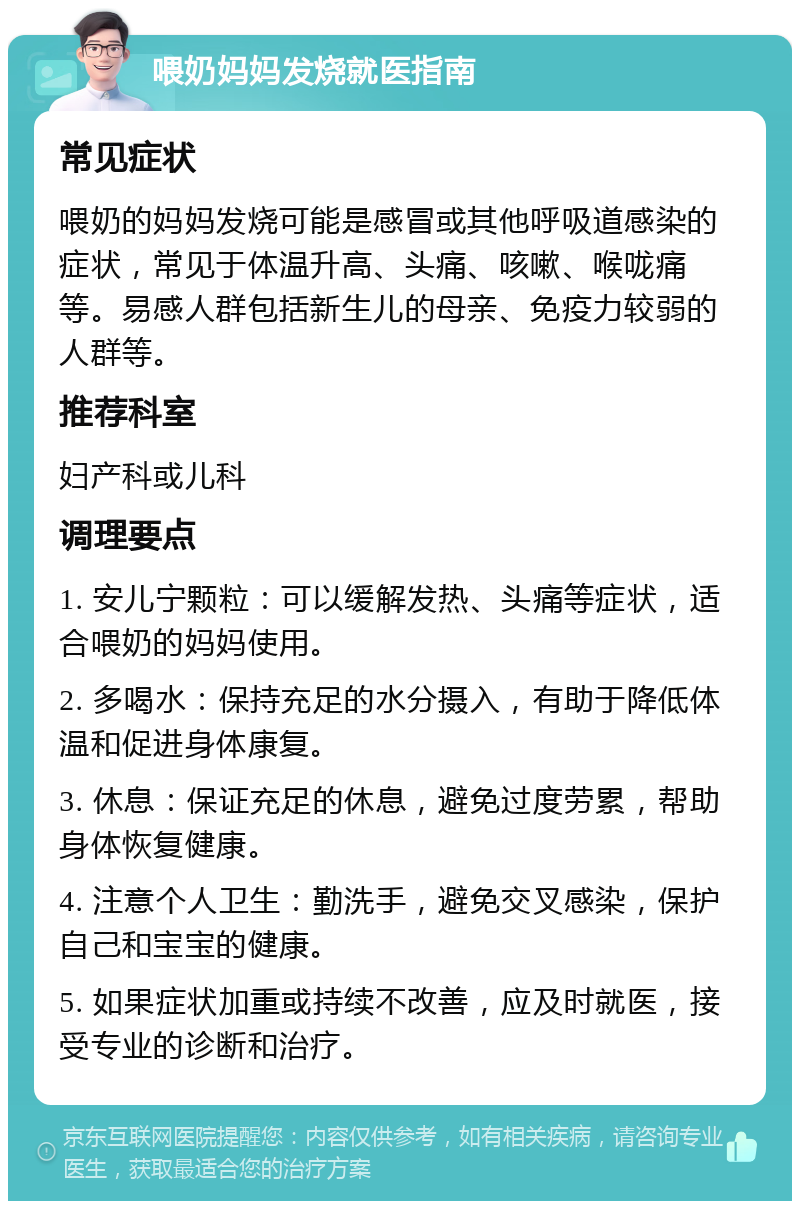 喂奶妈妈发烧就医指南 常见症状 喂奶的妈妈发烧可能是感冒或其他呼吸道感染的症状，常见于体温升高、头痛、咳嗽、喉咙痛等。易感人群包括新生儿的母亲、免疫力较弱的人群等。 推荐科室 妇产科或儿科 调理要点 1. 安儿宁颗粒：可以缓解发热、头痛等症状，适合喂奶的妈妈使用。 2. 多喝水：保持充足的水分摄入，有助于降低体温和促进身体康复。 3. 休息：保证充足的休息，避免过度劳累，帮助身体恢复健康。 4. 注意个人卫生：勤洗手，避免交叉感染，保护自己和宝宝的健康。 5. 如果症状加重或持续不改善，应及时就医，接受专业的诊断和治疗。