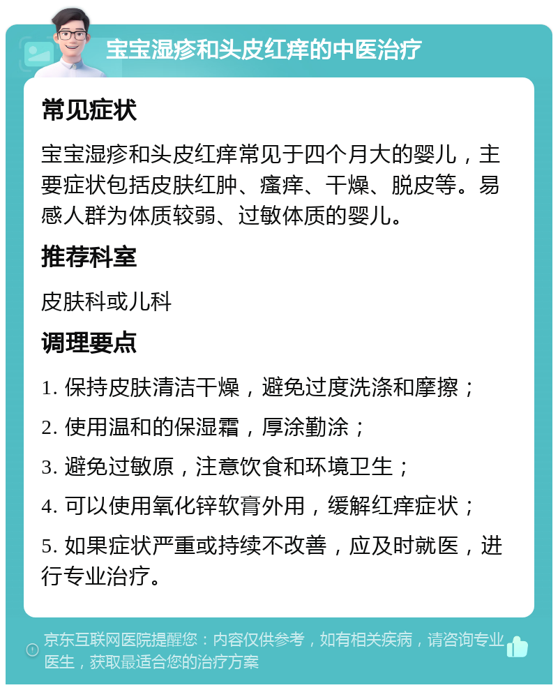 宝宝湿疹和头皮红痒的中医治疗 常见症状 宝宝湿疹和头皮红痒常见于四个月大的婴儿，主要症状包括皮肤红肿、瘙痒、干燥、脱皮等。易感人群为体质较弱、过敏体质的婴儿。 推荐科室 皮肤科或儿科 调理要点 1. 保持皮肤清洁干燥，避免过度洗涤和摩擦； 2. 使用温和的保湿霜，厚涂勤涂； 3. 避免过敏原，注意饮食和环境卫生； 4. 可以使用氧化锌软膏外用，缓解红痒症状； 5. 如果症状严重或持续不改善，应及时就医，进行专业治疗。