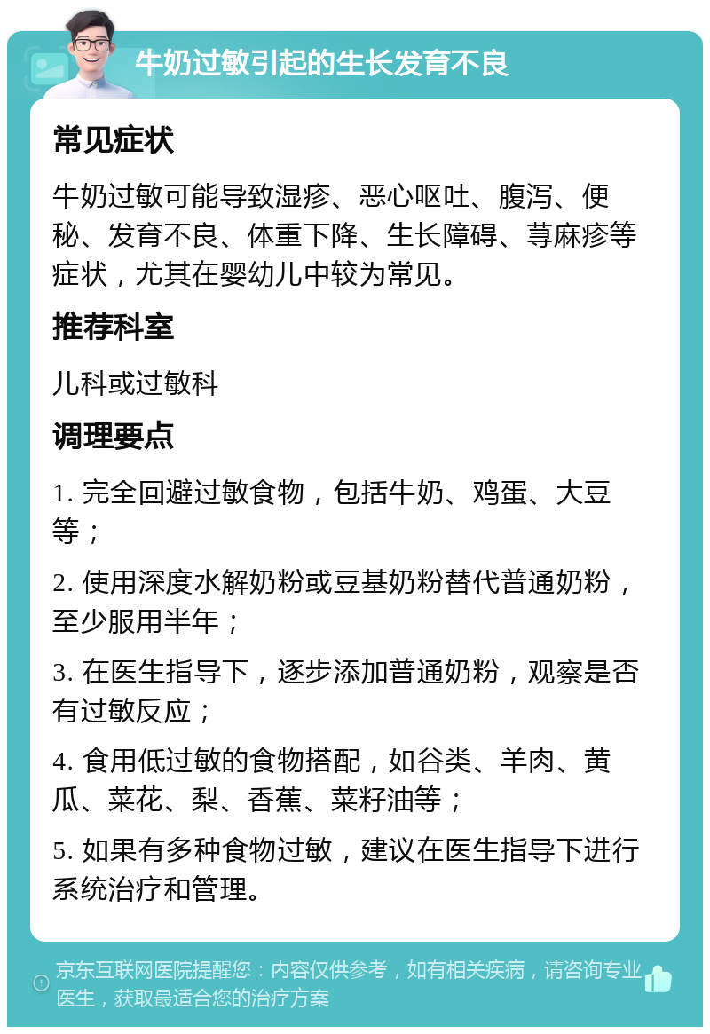 牛奶过敏引起的生长发育不良 常见症状 牛奶过敏可能导致湿疹、恶心呕吐、腹泻、便秘、发育不良、体重下降、生长障碍、荨麻疹等症状，尤其在婴幼儿中较为常见。 推荐科室 儿科或过敏科 调理要点 1. 完全回避过敏食物，包括牛奶、鸡蛋、大豆等； 2. 使用深度水解奶粉或豆基奶粉替代普通奶粉，至少服用半年； 3. 在医生指导下，逐步添加普通奶粉，观察是否有过敏反应； 4. 食用低过敏的食物搭配，如谷类、羊肉、黄瓜、菜花、梨、香蕉、菜籽油等； 5. 如果有多种食物过敏，建议在医生指导下进行系统治疗和管理。