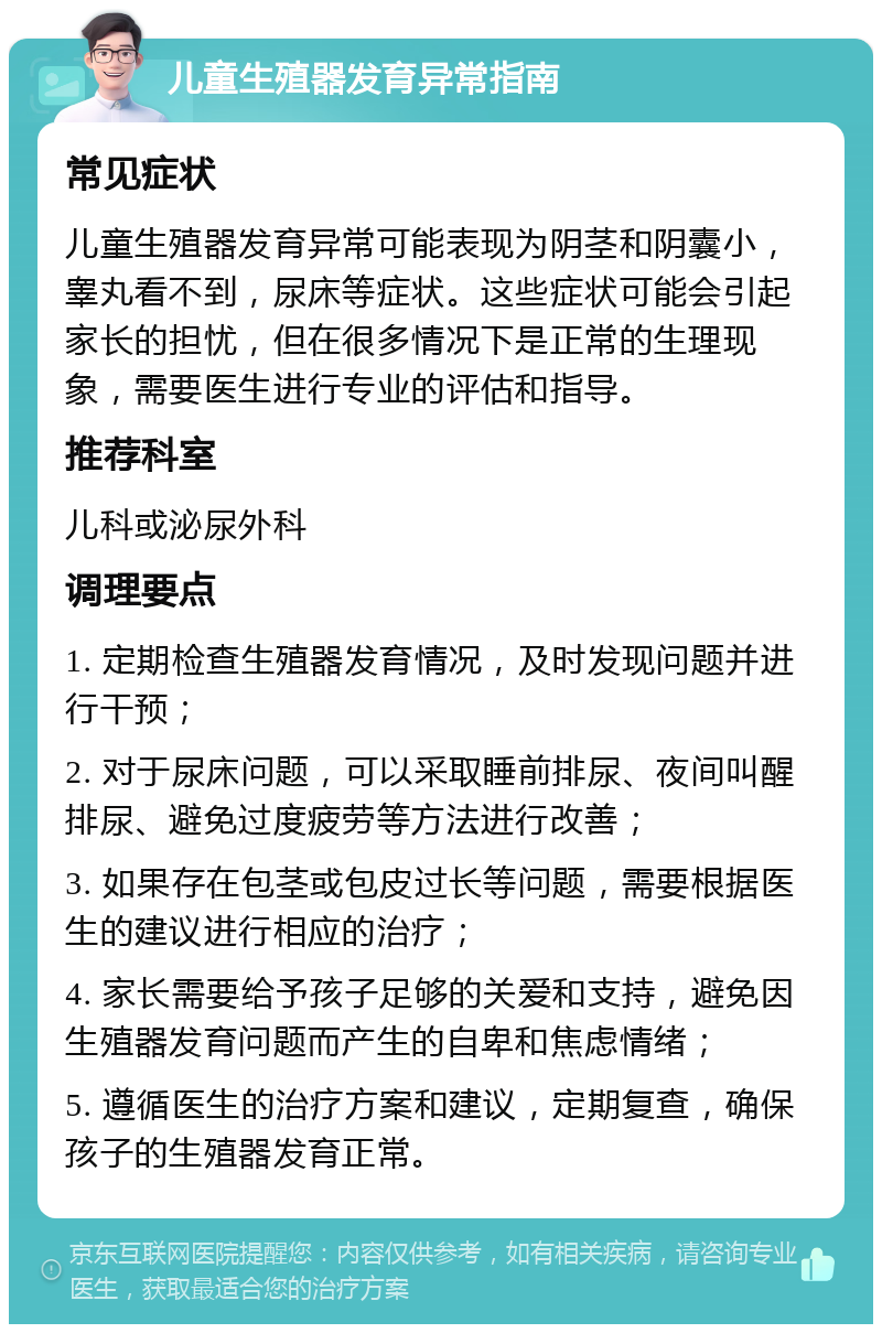 儿童生殖器发育异常指南 常见症状 儿童生殖器发育异常可能表现为阴茎和阴囊小，睾丸看不到，尿床等症状。这些症状可能会引起家长的担忧，但在很多情况下是正常的生理现象，需要医生进行专业的评估和指导。 推荐科室 儿科或泌尿外科 调理要点 1. 定期检查生殖器发育情况，及时发现问题并进行干预； 2. 对于尿床问题，可以采取睡前排尿、夜间叫醒排尿、避免过度疲劳等方法进行改善； 3. 如果存在包茎或包皮过长等问题，需要根据医生的建议进行相应的治疗； 4. 家长需要给予孩子足够的关爱和支持，避免因生殖器发育问题而产生的自卑和焦虑情绪； 5. 遵循医生的治疗方案和建议，定期复查，确保孩子的生殖器发育正常。