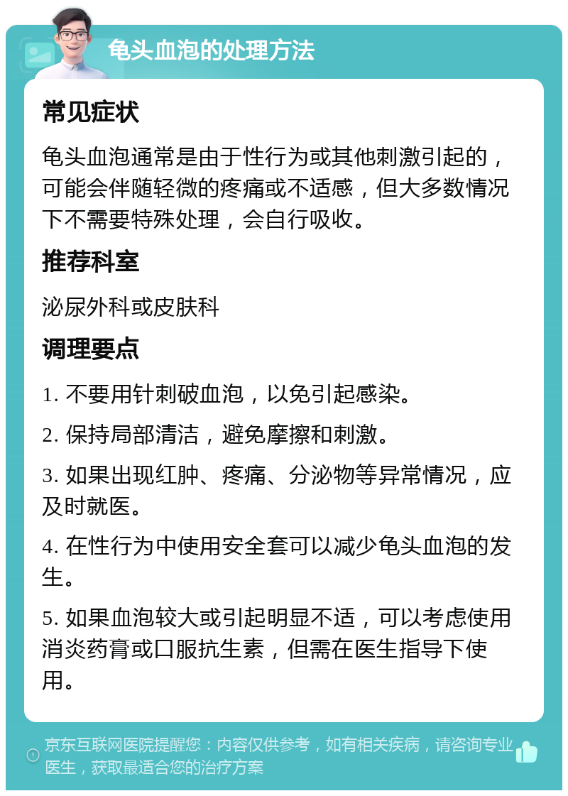 龟头血泡的处理方法 常见症状 龟头血泡通常是由于性行为或其他刺激引起的，可能会伴随轻微的疼痛或不适感，但大多数情况下不需要特殊处理，会自行吸收。 推荐科室 泌尿外科或皮肤科 调理要点 1. 不要用针刺破血泡，以免引起感染。 2. 保持局部清洁，避免摩擦和刺激。 3. 如果出现红肿、疼痛、分泌物等异常情况，应及时就医。 4. 在性行为中使用安全套可以减少龟头血泡的发生。 5. 如果血泡较大或引起明显不适，可以考虑使用消炎药膏或口服抗生素，但需在医生指导下使用。