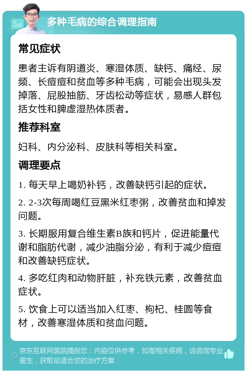 多种毛病的综合调理指南 常见症状 患者主诉有阴道炎、寒湿体质、缺钙、痛经、尿频、长痘痘和贫血等多种毛病，可能会出现头发掉落、屁股抽筋、牙齿松动等症状，易感人群包括女性和脾虚湿热体质者。 推荐科室 妇科、内分泌科、皮肤科等相关科室。 调理要点 1. 每天早上喝奶补钙，改善缺钙引起的症状。 2. 2-3次每周喝红豆黑米红枣粥，改善贫血和掉发问题。 3. 长期服用复合维生素B族和钙片，促进能量代谢和脂肪代谢，减少油脂分泌，有利于减少痘痘和改善缺钙症状。 4. 多吃红肉和动物肝脏，补充铁元素，改善贫血症状。 5. 饮食上可以适当加入红枣、枸杞、桂圆等食材，改善寒湿体质和贫血问题。