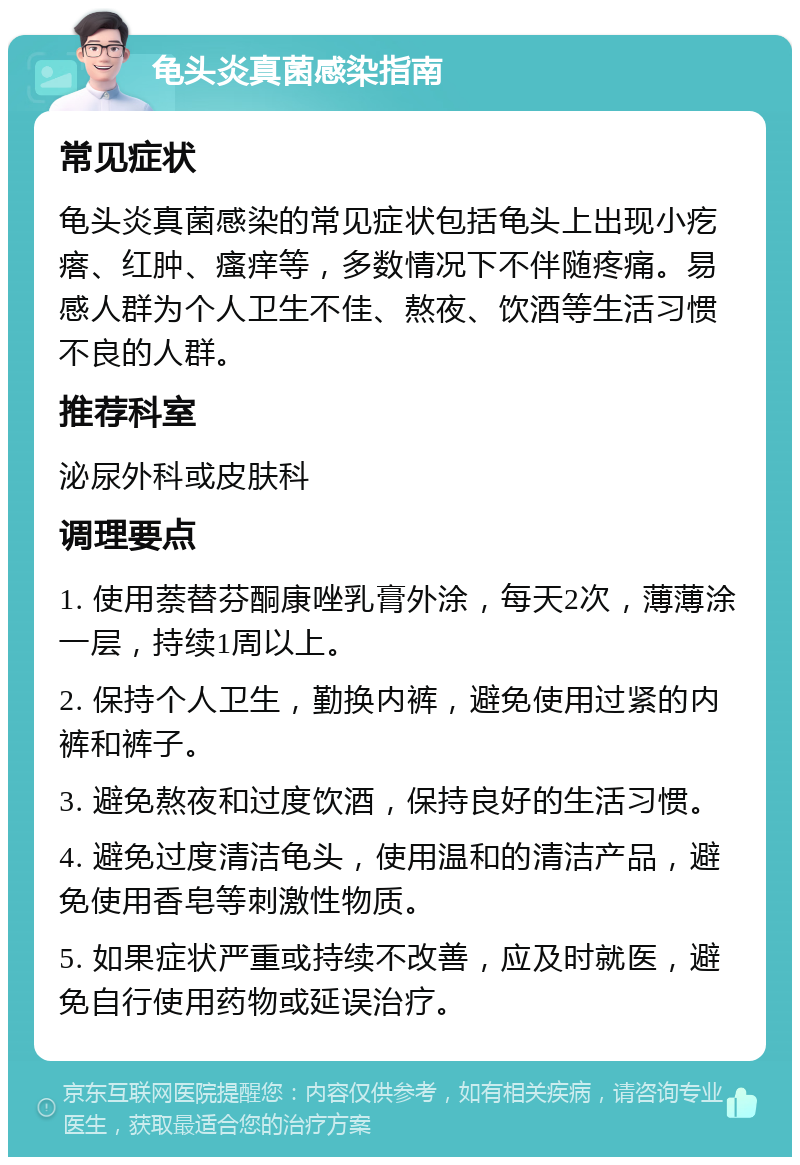 龟头炎真菌感染指南 常见症状 龟头炎真菌感染的常见症状包括龟头上出现小疙瘩、红肿、瘙痒等，多数情况下不伴随疼痛。易感人群为个人卫生不佳、熬夜、饮酒等生活习惯不良的人群。 推荐科室 泌尿外科或皮肤科 调理要点 1. 使用萘替芬酮康唑乳膏外涂，每天2次，薄薄涂一层，持续1周以上。 2. 保持个人卫生，勤换内裤，避免使用过紧的内裤和裤子。 3. 避免熬夜和过度饮酒，保持良好的生活习惯。 4. 避免过度清洁龟头，使用温和的清洁产品，避免使用香皂等刺激性物质。 5. 如果症状严重或持续不改善，应及时就医，避免自行使用药物或延误治疗。