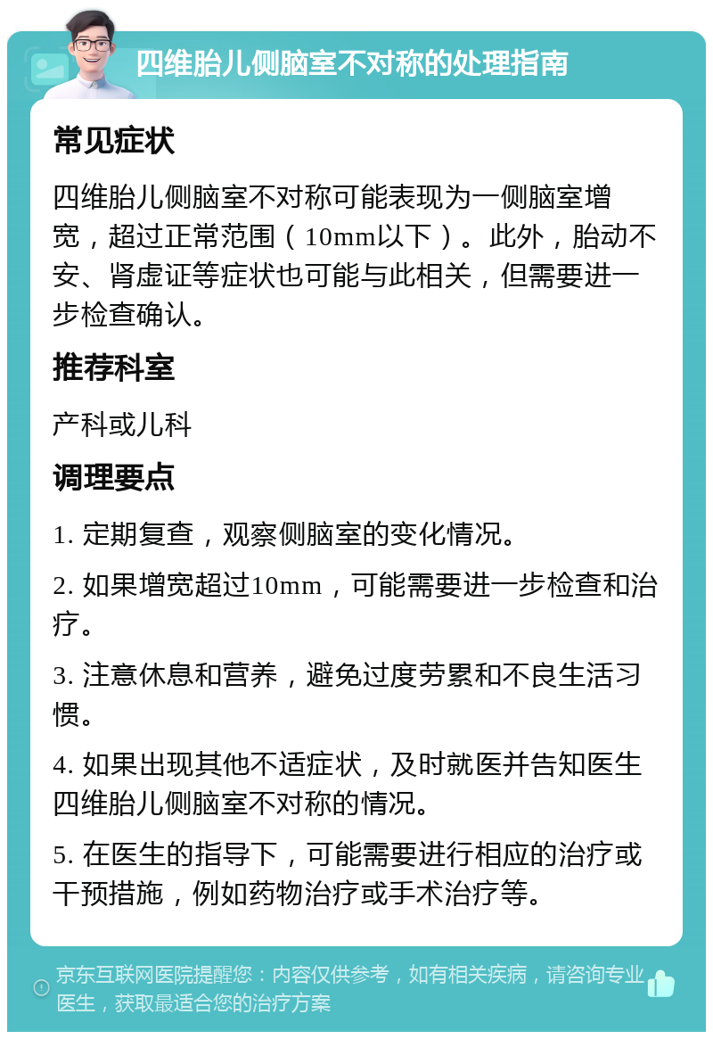 四维胎儿侧脑室不对称的处理指南 常见症状 四维胎儿侧脑室不对称可能表现为一侧脑室增宽，超过正常范围（10mm以下）。此外，胎动不安、肾虚证等症状也可能与此相关，但需要进一步检查确认。 推荐科室 产科或儿科 调理要点 1. 定期复查，观察侧脑室的变化情况。 2. 如果增宽超过10mm，可能需要进一步检查和治疗。 3. 注意休息和营养，避免过度劳累和不良生活习惯。 4. 如果出现其他不适症状，及时就医并告知医生四维胎儿侧脑室不对称的情况。 5. 在医生的指导下，可能需要进行相应的治疗或干预措施，例如药物治疗或手术治疗等。