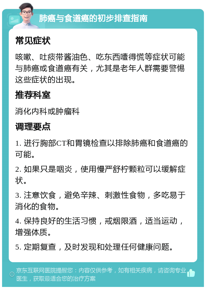 肺癌与食道癌的初步排查指南 常见症状 咳嗽、吐痰带酱油色、吃东西噎得慌等症状可能与肺癌或食道癌有关，尤其是老年人群需要警惕这些症状的出现。 推荐科室 消化内科或肿瘤科 调理要点 1. 进行胸部CT和胃镜检查以排除肺癌和食道癌的可能。 2. 如果只是咽炎，使用慢严舒柠颗粒可以缓解症状。 3. 注意饮食，避免辛辣、刺激性食物，多吃易于消化的食物。 4. 保持良好的生活习惯，戒烟限酒，适当运动，增强体质。 5. 定期复查，及时发现和处理任何健康问题。