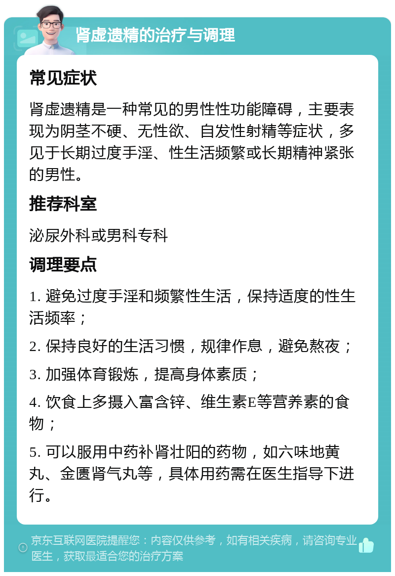 肾虚遗精的治疗与调理 常见症状 肾虚遗精是一种常见的男性性功能障碍，主要表现为阴茎不硬、无性欲、自发性射精等症状，多见于长期过度手淫、性生活频繁或长期精神紧张的男性。 推荐科室 泌尿外科或男科专科 调理要点 1. 避免过度手淫和频繁性生活，保持适度的性生活频率； 2. 保持良好的生活习惯，规律作息，避免熬夜； 3. 加强体育锻炼，提高身体素质； 4. 饮食上多摄入富含锌、维生素E等营养素的食物； 5. 可以服用中药补肾壮阳的药物，如六味地黄丸、金匮肾气丸等，具体用药需在医生指导下进行。