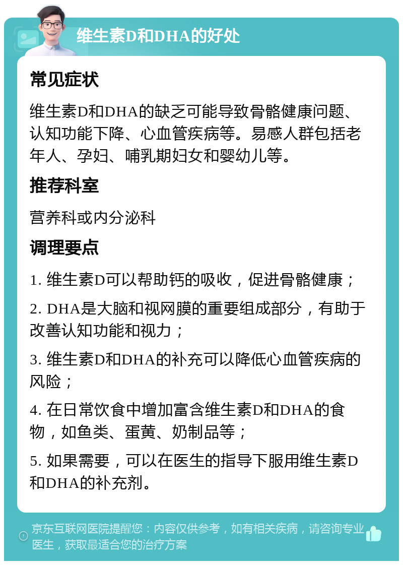 维生素D和DHA的好处 常见症状 维生素D和DHA的缺乏可能导致骨骼健康问题、认知功能下降、心血管疾病等。易感人群包括老年人、孕妇、哺乳期妇女和婴幼儿等。 推荐科室 营养科或内分泌科 调理要点 1. 维生素D可以帮助钙的吸收，促进骨骼健康； 2. DHA是大脑和视网膜的重要组成部分，有助于改善认知功能和视力； 3. 维生素D和DHA的补充可以降低心血管疾病的风险； 4. 在日常饮食中增加富含维生素D和DHA的食物，如鱼类、蛋黄、奶制品等； 5. 如果需要，可以在医生的指导下服用维生素D和DHA的补充剂。