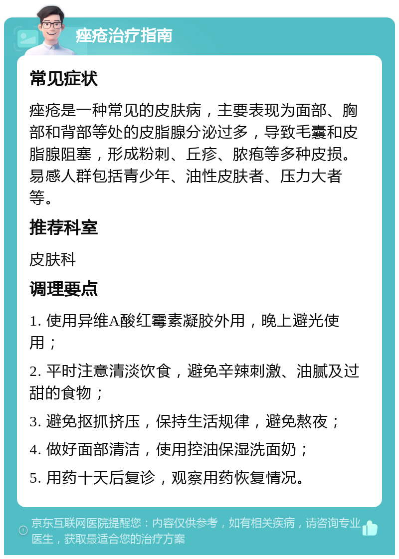 痤疮治疗指南 常见症状 痤疮是一种常见的皮肤病，主要表现为面部、胸部和背部等处的皮脂腺分泌过多，导致毛囊和皮脂腺阻塞，形成粉刺、丘疹、脓疱等多种皮损。易感人群包括青少年、油性皮肤者、压力大者等。 推荐科室 皮肤科 调理要点 1. 使用异维A酸红霉素凝胶外用，晚上避光使用； 2. 平时注意清淡饮食，避免辛辣刺激、油腻及过甜的食物； 3. 避免抠抓挤压，保持生活规律，避免熬夜； 4. 做好面部清洁，使用控油保湿洗面奶； 5. 用药十天后复诊，观察用药恢复情况。