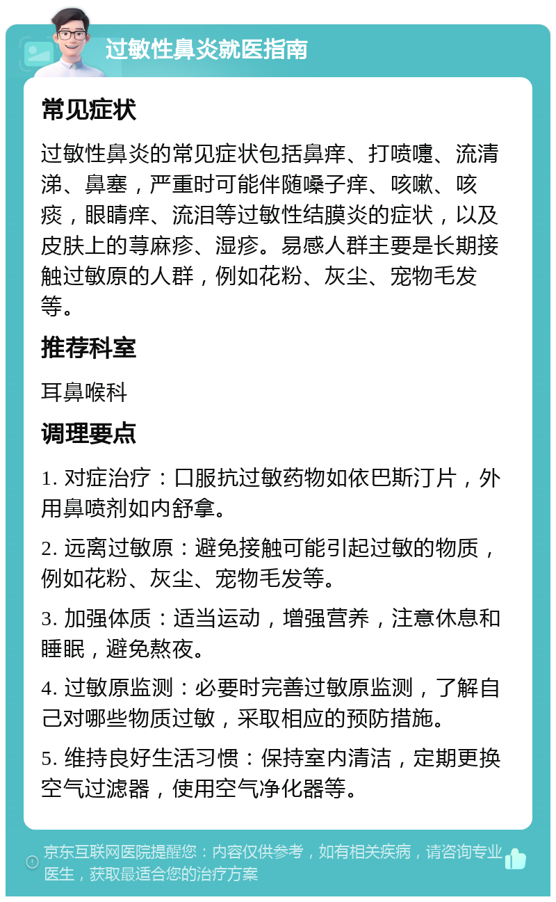 过敏性鼻炎就医指南 常见症状 过敏性鼻炎的常见症状包括鼻痒、打喷嚏、流清涕、鼻塞，严重时可能伴随嗓子痒、咳嗽、咳痰，眼睛痒、流泪等过敏性结膜炎的症状，以及皮肤上的荨麻疹、湿疹。易感人群主要是长期接触过敏原的人群，例如花粉、灰尘、宠物毛发等。 推荐科室 耳鼻喉科 调理要点 1. 对症治疗：口服抗过敏药物如依巴斯汀片，外用鼻喷剂如内舒拿。 2. 远离过敏原：避免接触可能引起过敏的物质，例如花粉、灰尘、宠物毛发等。 3. 加强体质：适当运动，增强营养，注意休息和睡眠，避免熬夜。 4. 过敏原监测：必要时完善过敏原监测，了解自己对哪些物质过敏，采取相应的预防措施。 5. 维持良好生活习惯：保持室内清洁，定期更换空气过滤器，使用空气净化器等。