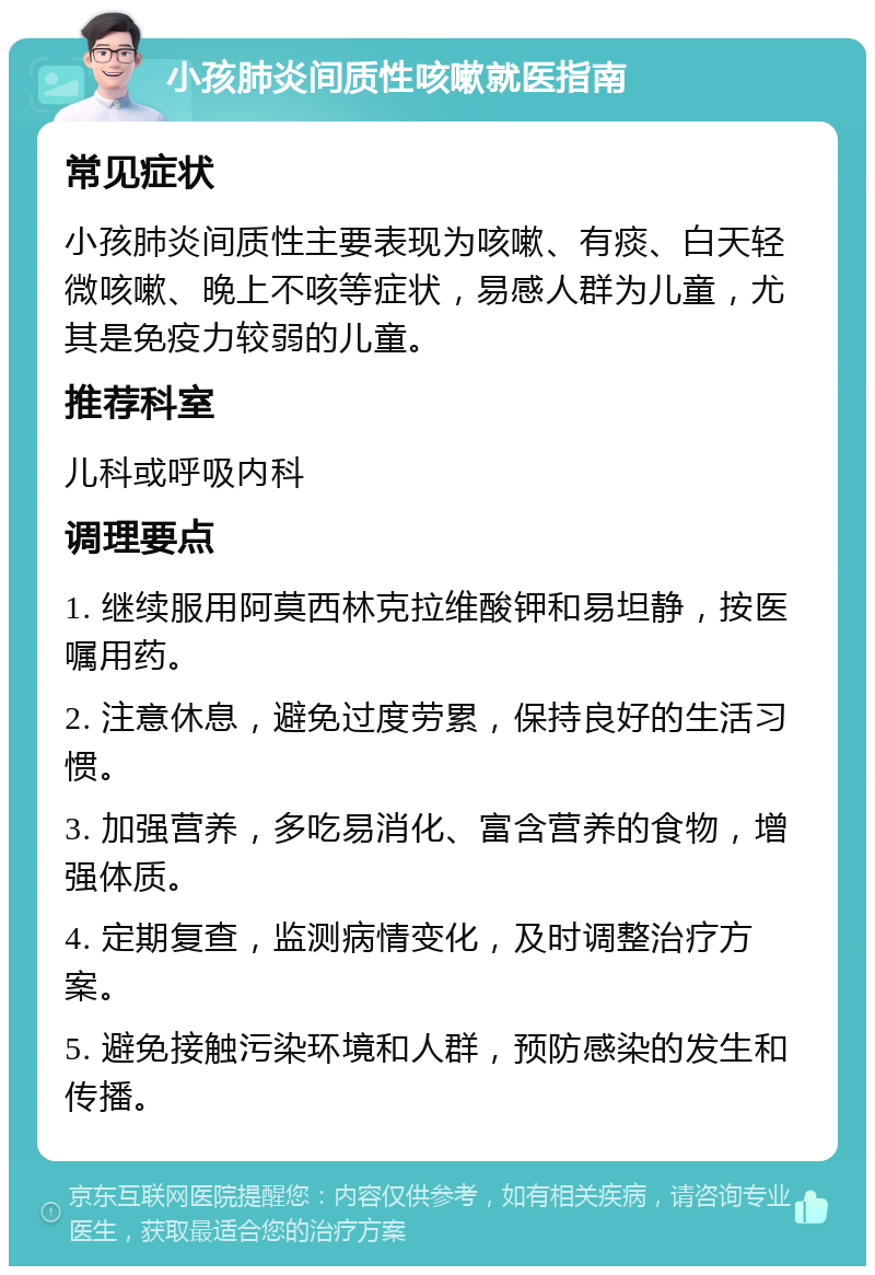 小孩肺炎间质性咳嗽就医指南 常见症状 小孩肺炎间质性主要表现为咳嗽、有痰、白天轻微咳嗽、晚上不咳等症状，易感人群为儿童，尤其是免疫力较弱的儿童。 推荐科室 儿科或呼吸内科 调理要点 1. 继续服用阿莫西林克拉维酸钾和易坦静，按医嘱用药。 2. 注意休息，避免过度劳累，保持良好的生活习惯。 3. 加强营养，多吃易消化、富含营养的食物，增强体质。 4. 定期复查，监测病情变化，及时调整治疗方案。 5. 避免接触污染环境和人群，预防感染的发生和传播。