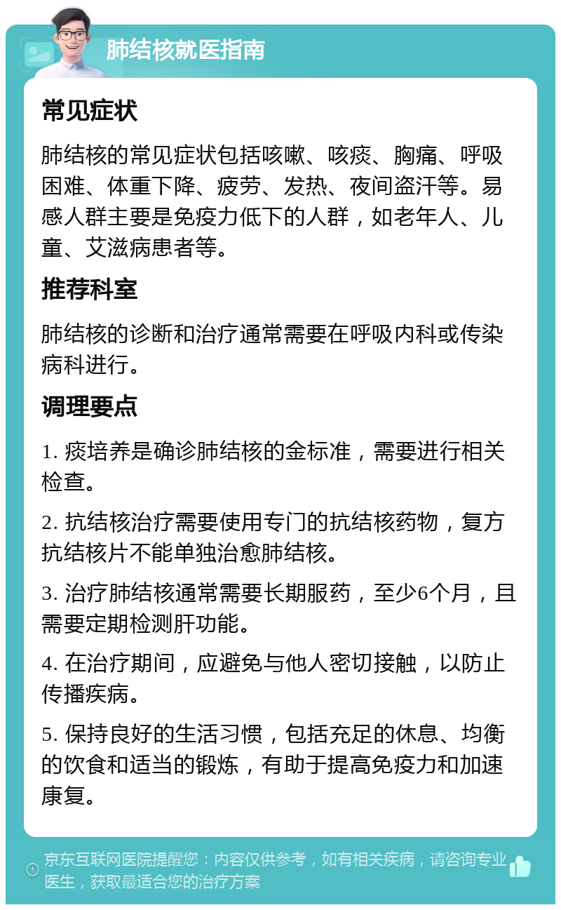 肺结核就医指南 常见症状 肺结核的常见症状包括咳嗽、咳痰、胸痛、呼吸困难、体重下降、疲劳、发热、夜间盗汗等。易感人群主要是免疫力低下的人群，如老年人、儿童、艾滋病患者等。 推荐科室 肺结核的诊断和治疗通常需要在呼吸内科或传染病科进行。 调理要点 1. 痰培养是确诊肺结核的金标准，需要进行相关检查。 2. 抗结核治疗需要使用专门的抗结核药物，复方抗结核片不能单独治愈肺结核。 3. 治疗肺结核通常需要长期服药，至少6个月，且需要定期检测肝功能。 4. 在治疗期间，应避免与他人密切接触，以防止传播疾病。 5. 保持良好的生活习惯，包括充足的休息、均衡的饮食和适当的锻炼，有助于提高免疫力和加速康复。