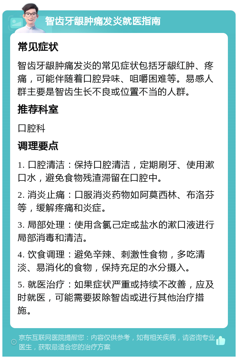 智齿牙龈肿痛发炎就医指南 常见症状 智齿牙龈肿痛发炎的常见症状包括牙龈红肿、疼痛，可能伴随着口腔异味、咀嚼困难等。易感人群主要是智齿生长不良或位置不当的人群。 推荐科室 口腔科 调理要点 1. 口腔清洁：保持口腔清洁，定期刷牙、使用漱口水，避免食物残渣滞留在口腔中。 2. 消炎止痛：口服消炎药物如阿莫西林、布洛芬等，缓解疼痛和炎症。 3. 局部处理：使用含氯己定或盐水的漱口液进行局部消毒和清洁。 4. 饮食调理：避免辛辣、刺激性食物，多吃清淡、易消化的食物，保持充足的水分摄入。 5. 就医治疗：如果症状严重或持续不改善，应及时就医，可能需要拔除智齿或进行其他治疗措施。