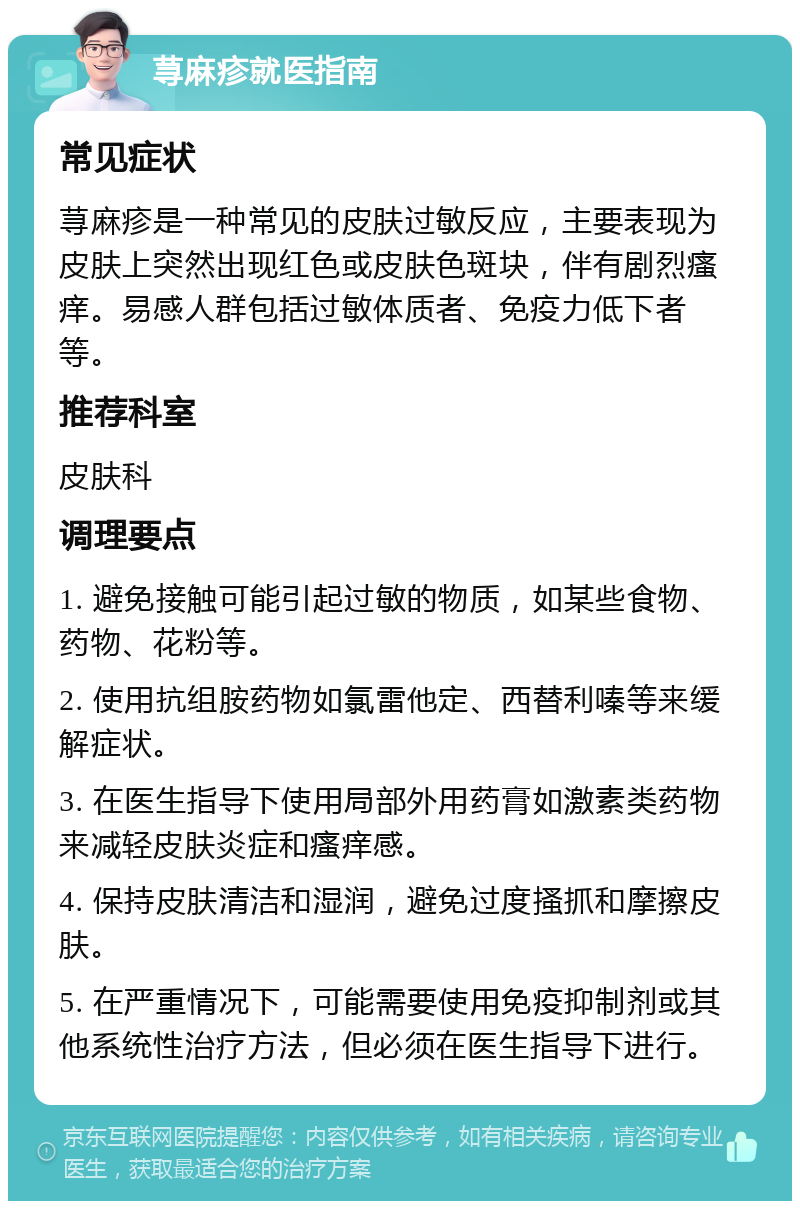 荨麻疹就医指南 常见症状 荨麻疹是一种常见的皮肤过敏反应，主要表现为皮肤上突然出现红色或皮肤色斑块，伴有剧烈瘙痒。易感人群包括过敏体质者、免疫力低下者等。 推荐科室 皮肤科 调理要点 1. 避免接触可能引起过敏的物质，如某些食物、药物、花粉等。 2. 使用抗组胺药物如氯雷他定、西替利嗪等来缓解症状。 3. 在医生指导下使用局部外用药膏如激素类药物来减轻皮肤炎症和瘙痒感。 4. 保持皮肤清洁和湿润，避免过度搔抓和摩擦皮肤。 5. 在严重情况下，可能需要使用免疫抑制剂或其他系统性治疗方法，但必须在医生指导下进行。