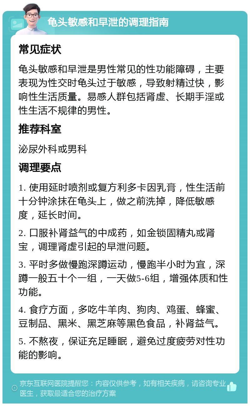 龟头敏感和早泄的调理指南 常见症状 龟头敏感和早泄是男性常见的性功能障碍，主要表现为性交时龟头过于敏感，导致射精过快，影响性生活质量。易感人群包括肾虚、长期手淫或性生活不规律的男性。 推荐科室 泌尿外科或男科 调理要点 1. 使用延时喷剂或复方利多卡因乳膏，性生活前十分钟涂抹在龟头上，做之前洗掉，降低敏感度，延长时间。 2. 口服补肾益气的中成药，如金锁固精丸或肾宝，调理肾虚引起的早泄问题。 3. 平时多做慢跑深蹲运动，慢跑半小时为宜，深蹲一般五十个一组，一天做5-6组，增强体质和性功能。 4. 食疗方面，多吃牛羊肉、狗肉、鸡蛋、蜂蜜、豆制品、黑米、黑芝麻等黑色食品，补肾益气。 5. 不熬夜，保证充足睡眠，避免过度疲劳对性功能的影响。