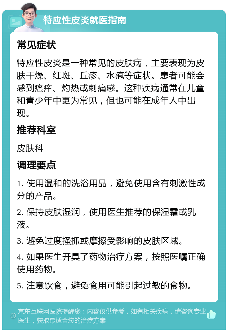 特应性皮炎就医指南 常见症状 特应性皮炎是一种常见的皮肤病，主要表现为皮肤干燥、红斑、丘疹、水疱等症状。患者可能会感到瘙痒、灼热或刺痛感。这种疾病通常在儿童和青少年中更为常见，但也可能在成年人中出现。 推荐科室 皮肤科 调理要点 1. 使用温和的洗浴用品，避免使用含有刺激性成分的产品。 2. 保持皮肤湿润，使用医生推荐的保湿霜或乳液。 3. 避免过度搔抓或摩擦受影响的皮肤区域。 4. 如果医生开具了药物治疗方案，按照医嘱正确使用药物。 5. 注意饮食，避免食用可能引起过敏的食物。