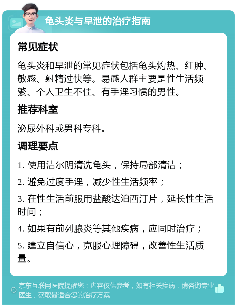 龟头炎与早泄的治疗指南 常见症状 龟头炎和早泄的常见症状包括龟头灼热、红肿、敏感、射精过快等。易感人群主要是性生活频繁、个人卫生不佳、有手淫习惯的男性。 推荐科室 泌尿外科或男科专科。 调理要点 1. 使用洁尔阴清洗龟头，保持局部清洁； 2. 避免过度手淫，减少性生活频率； 3. 在性生活前服用盐酸达泊西汀片，延长性生活时间； 4. 如果有前列腺炎等其他疾病，应同时治疗； 5. 建立自信心，克服心理障碍，改善性生活质量。