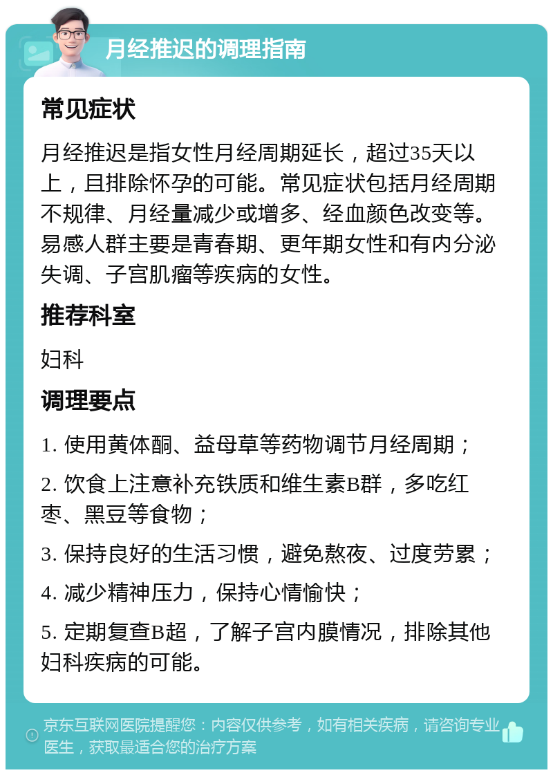 月经推迟的调理指南 常见症状 月经推迟是指女性月经周期延长，超过35天以上，且排除怀孕的可能。常见症状包括月经周期不规律、月经量减少或增多、经血颜色改变等。易感人群主要是青春期、更年期女性和有内分泌失调、子宫肌瘤等疾病的女性。 推荐科室 妇科 调理要点 1. 使用黄体酮、益母草等药物调节月经周期； 2. 饮食上注意补充铁质和维生素B群，多吃红枣、黑豆等食物； 3. 保持良好的生活习惯，避免熬夜、过度劳累； 4. 减少精神压力，保持心情愉快； 5. 定期复查B超，了解子宫内膜情况，排除其他妇科疾病的可能。