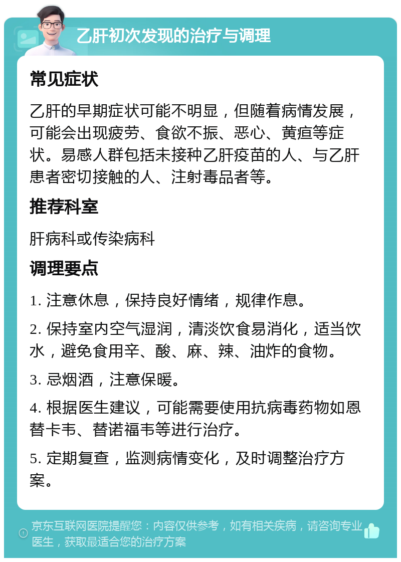 乙肝初次发现的治疗与调理 常见症状 乙肝的早期症状可能不明显，但随着病情发展，可能会出现疲劳、食欲不振、恶心、黄疸等症状。易感人群包括未接种乙肝疫苗的人、与乙肝患者密切接触的人、注射毒品者等。 推荐科室 肝病科或传染病科 调理要点 1. 注意休息，保持良好情绪，规律作息。 2. 保持室内空气湿润，清淡饮食易消化，适当饮水，避免食用辛、酸、麻、辣、油炸的食物。 3. 忌烟酒，注意保暖。 4. 根据医生建议，可能需要使用抗病毒药物如恩替卡韦、替诺福韦等进行治疗。 5. 定期复查，监测病情变化，及时调整治疗方案。