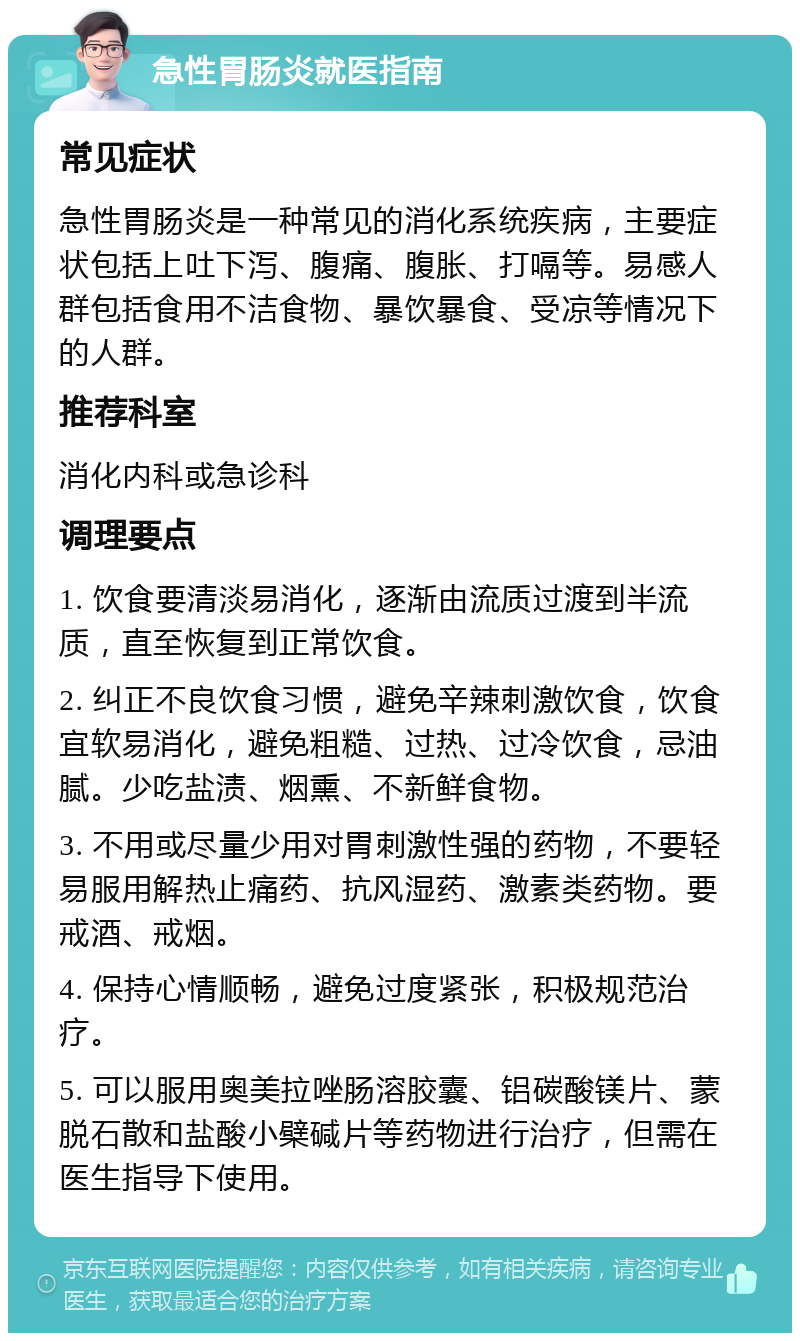 急性胃肠炎就医指南 常见症状 急性胃肠炎是一种常见的消化系统疾病，主要症状包括上吐下泻、腹痛、腹胀、打嗝等。易感人群包括食用不洁食物、暴饮暴食、受凉等情况下的人群。 推荐科室 消化内科或急诊科 调理要点 1. 饮食要清淡易消化，逐渐由流质过渡到半流质，直至恢复到正常饮食。 2. 纠正不良饮食习惯，避免辛辣刺激饮食，饮食宜软易消化，避免粗糙、过热、过冷饮食，忌油腻。少吃盐渍、烟熏、不新鲜食物。 3. 不用或尽量少用对胃刺激性强的药物，不要轻易服用解热止痛药、抗风湿药、激素类药物。要戒酒、戒烟。 4. 保持心情顺畅，避免过度紧张，积极规范治疗。 5. 可以服用奥美拉唑肠溶胶囊、铝碳酸镁片、蒙脱石散和盐酸小檗碱片等药物进行治疗，但需在医生指导下使用。