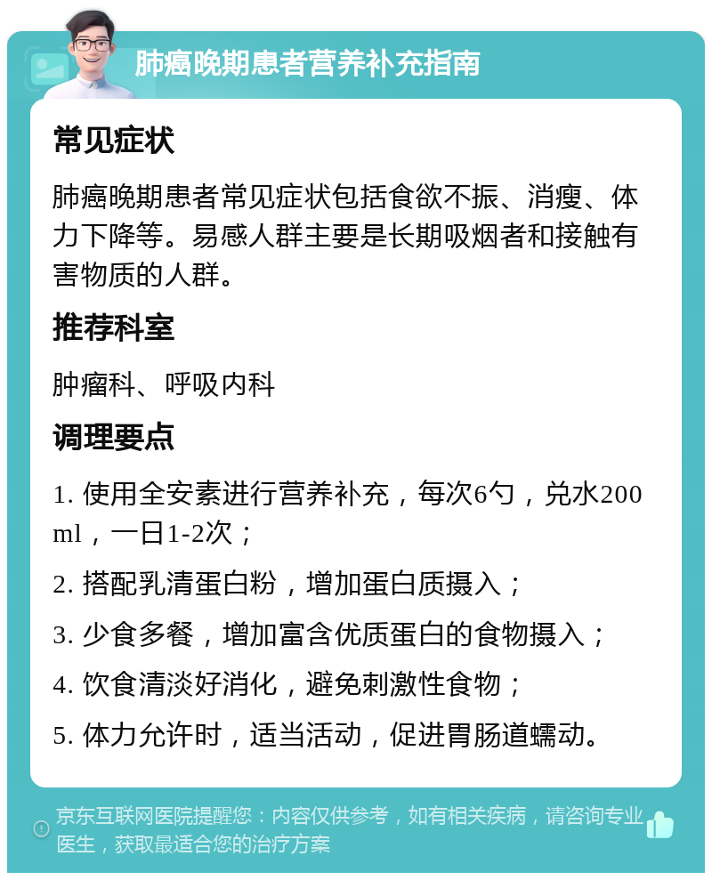 肺癌晚期患者营养补充指南 常见症状 肺癌晚期患者常见症状包括食欲不振、消瘦、体力下降等。易感人群主要是长期吸烟者和接触有害物质的人群。 推荐科室 肿瘤科、呼吸内科 调理要点 1. 使用全安素进行营养补充，每次6勺，兑水200ml，一日1-2次； 2. 搭配乳清蛋白粉，增加蛋白质摄入； 3. 少食多餐，增加富含优质蛋白的食物摄入； 4. 饮食清淡好消化，避免刺激性食物； 5. 体力允许时，适当活动，促进胃肠道蠕动。